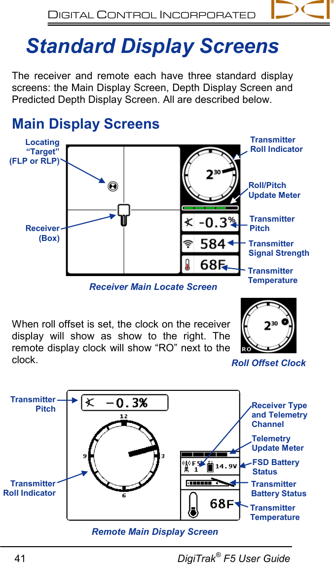 DIGITAL CONTROL INCORPORATED         41                                                     DigiTrak® F5 User Guide  Standard Display Screens The receiver and remote each have three standard display screens: the Main Display Screen, Depth Display Screen and Predicted Depth Display Screen. All are described below. Main Display Screens    When roll offset is set, the clock on the receiver display will show as show to the right.  The remote display clock will show “RO” next to the clock.   Receiver Main Locate Screen Remote Main Display Screen Locating “Target” (FLP or RLP) Transmitter Roll Indicator Transmitter Signal Strength Transmitter Temperature FSD Battery Status Roll/Pitch Update Meter Receiver (Box) Transmitter Pitch Transmitter Temperature Transmitter Roll Indicator Transmitter Pitch Transmitter Battery Status Telemetry Update Meter Receiver Type and Telemetry Channel Roll Offset Clock 