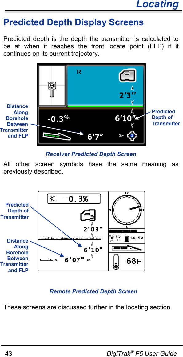       Locating   43                                                     DigiTrak® F5 User Guide Predicted Depth Display Screens Predicted depth is the depth the transmitter is calculated to be at when it reaches the front locate point (FLP) if it continues on its current trajectory.   All other screen symbols have the same meaning as previously described.     These screens are discussed further in the locating section.  Receiver Predicted Depth Screen Remote Predicted Depth Screen Distance Along Borehole Between Transmitter and FLP  Predicted Depth of Transmitter Predicted Depth of Transmitter Distance Along Borehole Between Transmitter and FLP  