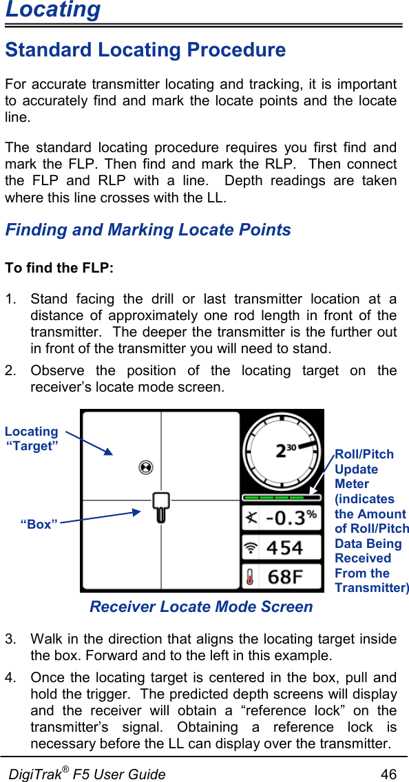 Locating                      DigiTrak® F5 User Guide                                                      46  Standard Locating Procedure For accurate transmitter locating and tracking, it is important to accurately find and mark the locate points and the locate line. The standard locating procedure requires you first find and mark the FLP. Then find and mark the RLP.  Then connect the FLP and RLP with a line.  Depth readings are taken where this line crosses with the LL. Finding and Marking Locate Points To find the FLP: 1. Stand facing the drill or last transmitter location at a distance of approximately one rod length in front of the transmitter.  The deeper the transmitter is the further out in front of the transmitter you will need to stand. 2. Observe the position of the locating target on the receiver’s locate mode screen.   Receiver Locate Mode Screen 3. Walk in the direction that aligns the locating target inside the box. Forward and to the left in this example. 4. Once the locating target is centered in the box, pull and hold the trigger.  The predicted depth screens will display and the receiver will obtain  a “reference lock” on the transmitter’s signal. Obtaining a reference lock is necessary before the LL can display over the transmitter. Locating “Target” “Box” Roll/Pitch Update Meter (indicates the Amount of Roll/Pitch Data Being Received From the Transmitter) 