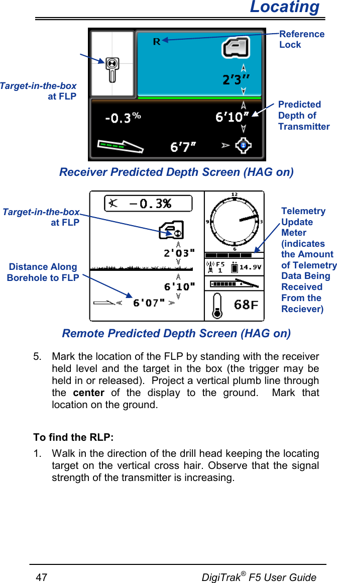        Locating   47                                                     DigiTrak® F5 User Guide  Receiver Predicted Depth Screen (HAG on)  Remote Predicted Depth Screen (HAG on) 5. Mark the location of the FLP by standing with the receiver held level and the target in the box (the trigger may be held in or released).  Project a vertical plumb line through the  center of the display to the ground.  Mark that location on the ground.  To find the RLP: 1. Walk in the direction of the drill head keeping the locating target on the vertical cross hair. Observe that the signal strength of the transmitter is increasing.   Target-in-the-box at FLP Predicted Depth of Transmitter  Reference Lock Target-in-the-box at FLP Distance Along Borehole to FLP  Telemetry Update Meter (indicates the Amount of Telemetry Data Being Received From the Reciever) 