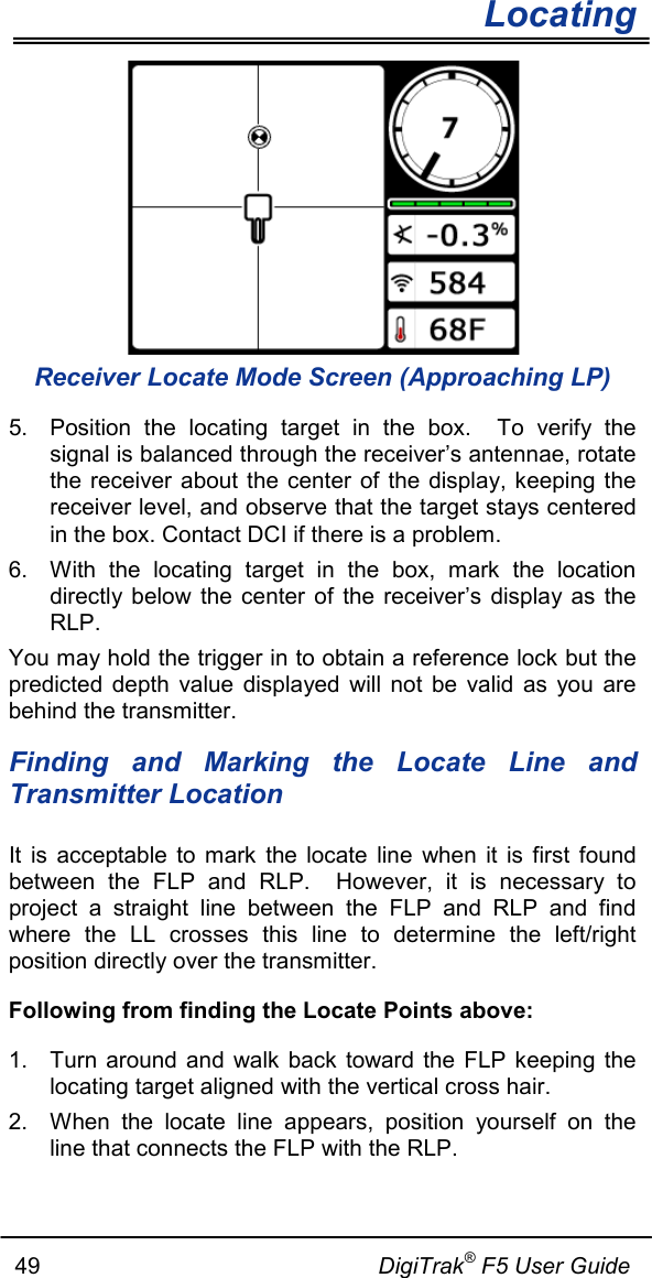        Locating   49                                                     DigiTrak® F5 User Guide  Receiver Locate Mode Screen (Approaching LP) 5. Position the locating target in the box.  To verify the signal is balanced through the receiver’s antennae, rotate the receiver about the center of the display, keeping the receiver level, and observe that the target stays centered in the box. Contact DCI if there is a problem. 6. With the locating target in the box, mark the location directly below the center of the receiver’s display as the RLP. You may hold the trigger in to obtain a reference lock but the predicted depth value displayed will not be valid as you are behind the transmitter. Finding and Marking the Locate Line and Transmitter Location It is acceptable to mark the locate line when it is first found between the FLP and RLP.  However, it is necessary to project a straight line between the FLP and RLP and find where  the LL crosses this line to determine the  left/right position directly over the transmitter. Following from finding the Locate Points above: 1. Turn around and walk back toward the FLP keeping the locating target aligned with the vertical cross hair.  2. When the locate line appears, position yourself on the line that connects the FLP with the RLP.   