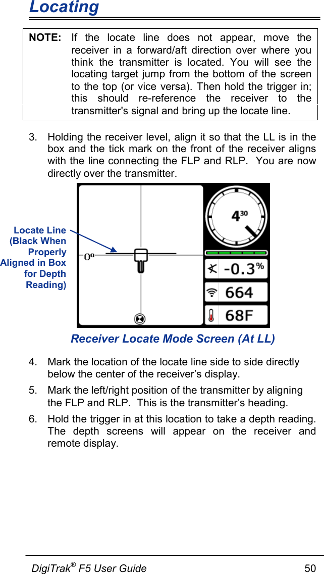 Locating                      DigiTrak® F5 User Guide                                                      50  NOTE: If the locate line does not appear, move the receiver in a forward/aft direction over where you think the transmitter is located. You will see the locating target jump from the bottom of the screen to the top (or vice versa). Then hold the trigger in; this should re-reference the receiver to the transmitter&apos;s signal and bring up the locate line. 3. Holding the receiver level, align it so that the LL is in the box and the tick mark on the front of the receiver aligns with the line connecting the FLP and RLP.  You are now directly over the transmitter.  Receiver Locate Mode Screen (At LL) 4. Mark the location of the locate line side to side directly below the center of the receiver’s display. 5. Mark the left/right position of the transmitter by aligning the FLP and RLP.  This is the transmitter’s heading.  6. Hold the trigger in at this location to take a depth reading.  The depth screens will appear on the receiver and remote display. Locate Line (Black When Properly Aligned in Box for Depth Reading)  