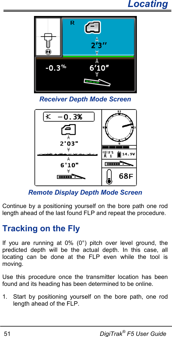        Locating   51                                                     DigiTrak® F5 User Guide  Receiver Depth Mode Screen  Remote Display Depth Mode Screen Continue by a positioning yourself on the bore path one rod length ahead of the last found FLP and repeat the procedure. Tracking on the Fly If you are running at 0% (0°) pitch over level ground, the predicted depth will be the actual depth. In this case, all locating can be done at the FLP even while the tool is moving. Use this procedure once the transmitter location  has been found and its heading has been determined to be online. 1. Start by positioning yourself on the bore path,  one rod length ahead of the FLP. 