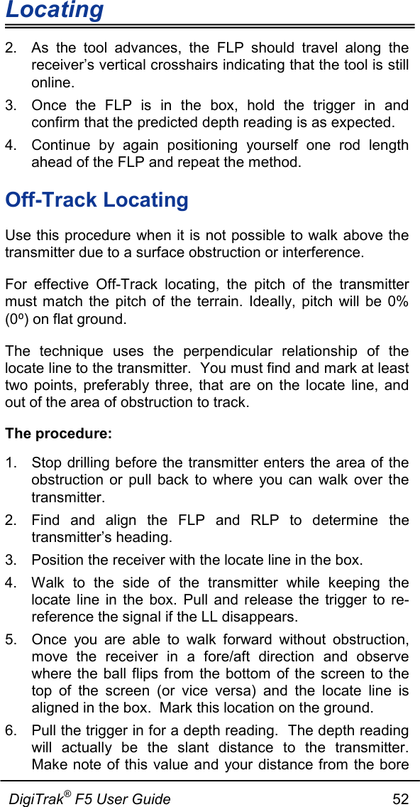 Locating                      DigiTrak® F5 User Guide                                                      52  2. As the tool advances, the FLP should travel along the receiver’s vertical crosshairs indicating that the tool is still online.  3. Once the FLP is in the box, hold the trigger in and confirm that the predicted depth reading is as expected.   4. Continue by again positioning yourself one rod length ahead of the FLP and repeat the method. Off-Track Locating Use this procedure when it is not possible to walk above the transmitter due to a surface obstruction or interference. For effective Off-Track locating, the pitch of the transmitter must match the pitch of the terrain. Ideally, pitch will be 0% (0⁰) on flat ground. The technique uses the perpendicular relationship of the locate line to the transmitter.  You must find and mark at least two points, preferably three, that are on the locate line, and out of the area of obstruction to track. The procedure: 1. Stop drilling before the transmitter enters the area of the obstruction or pull back to where you can walk over the transmitter. 2. Find and align the FLP and RLP to determine the transmitter’s heading. 3. Position the receiver with the locate line in the box. 4. Walk to the side of the transmitter while keeping the locate line in the box. Pull and release the trigger to re-reference the signal if the LL disappears. 5. Once you are able to walk forward without obstruction, move the receiver in a fore/aft direction and observe where the ball flips from the bottom of the screen to the top of the screen (or vice versa) and the locate line is aligned in the box.  Mark this location on the ground. 6. Pull the trigger in for a depth reading.  The depth reading will actually be the slant distance to the transmitter.  Make note of this value and your distance from the bore 