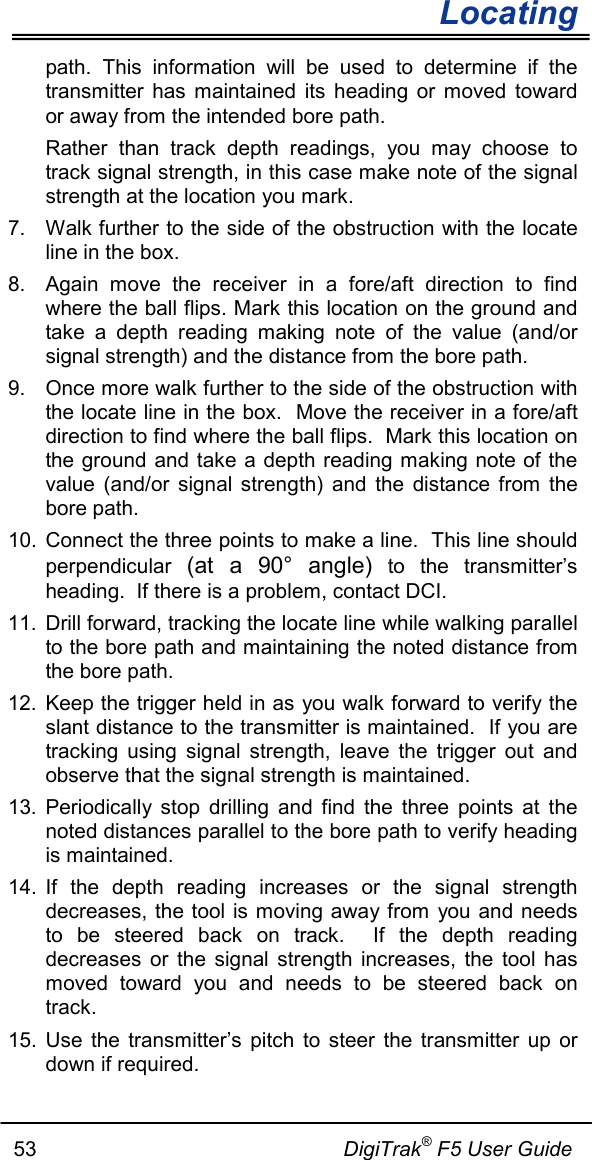        Locating   53                                                     DigiTrak® F5 User Guide path.  This information will be used to determine if the transmitter has maintained its heading or moved toward or away from the intended bore path. Rather than track depth readings, you may choose to track signal strength, in this case make note of the signal strength at the location you mark.  7. Walk further to the side of the obstruction with the locate line in the box. 8. Again move the receiver in a fore/aft direction to find where the ball flips. Mark this location on the ground and take a depth reading making note of the value (and/or signal strength) and the distance from the bore path. 9. Once more walk further to the side of the obstruction with the locate line in the box.  Move the receiver in a fore/aft direction to find where the ball flips.  Mark this location on the ground and take a depth reading making note of the value (and/or signal strength) and the distance from the bore path. 10. Connect the three points to make a line.  This line should perpendicular (at a 90°  angle) to the transmitter’s heading.  If there is a problem, contact DCI. 11. Drill forward, tracking the locate line while walking parallel to the bore path and maintaining the noted distance from the bore path. 12. Keep the trigger held in as you walk forward to verify the slant distance to the transmitter is maintained.  If you are tracking using signal strength, leave the trigger out and observe that the signal strength is maintained. 13. Periodically stop drilling and find the three points at the noted distances parallel to the bore path to verify heading is maintained. 14. If the depth reading increases or the signal strength decreases, the tool is moving away from you and needs to be steered back on track.  If the depth reading decreases or the signal strength increases, the tool has moved toward you and needs to be steered back on track.  15. Use the transmitter’s pitch to steer the transmitter up or down if required. 