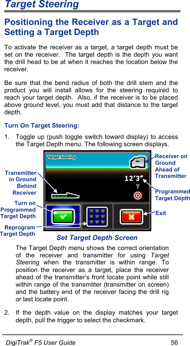 Target Steering                      DigiTrak® F5 User Guide                                                      56  Positioning the Receiver as a Target and Setting a Target Depth To activate the receiver as a target, a target depth must be set on the receiver.  The target depth is the depth you want the drill head to be at when it reaches the location below the receiver. Be sure that the bend radius of both the drill stem and the product you will install allows for the steering required to reach your target depth.  Also, if the receiver is to be placed above ground level, you must add that distance to the target depth. Turn On Target Steering: 1. Toggle up (push toggle switch toward display) to access the Target Depth menu. The following screen displays.  Set Target Depth Screen The Target Depth menu shows the correct orientation of the receiver and transmitter for using Target Steering when the transmitter is within range. To position the receiver as a target, place the receiver ahead of the transmitter’s front locate point while still within range of the transmitter (transmitter on screen) and the battery end of the receiver facing the drill rig or last locate point. 2.  If the depth value on the display matches your target depth, pull the trigger to select the checkmark.  Programmed Target Depth Receiver on Ground Ahead of Transmitter Transmitter in Ground Behind Receiver Turn on Programmed Target Depth Reprogram Target Depth Exit 