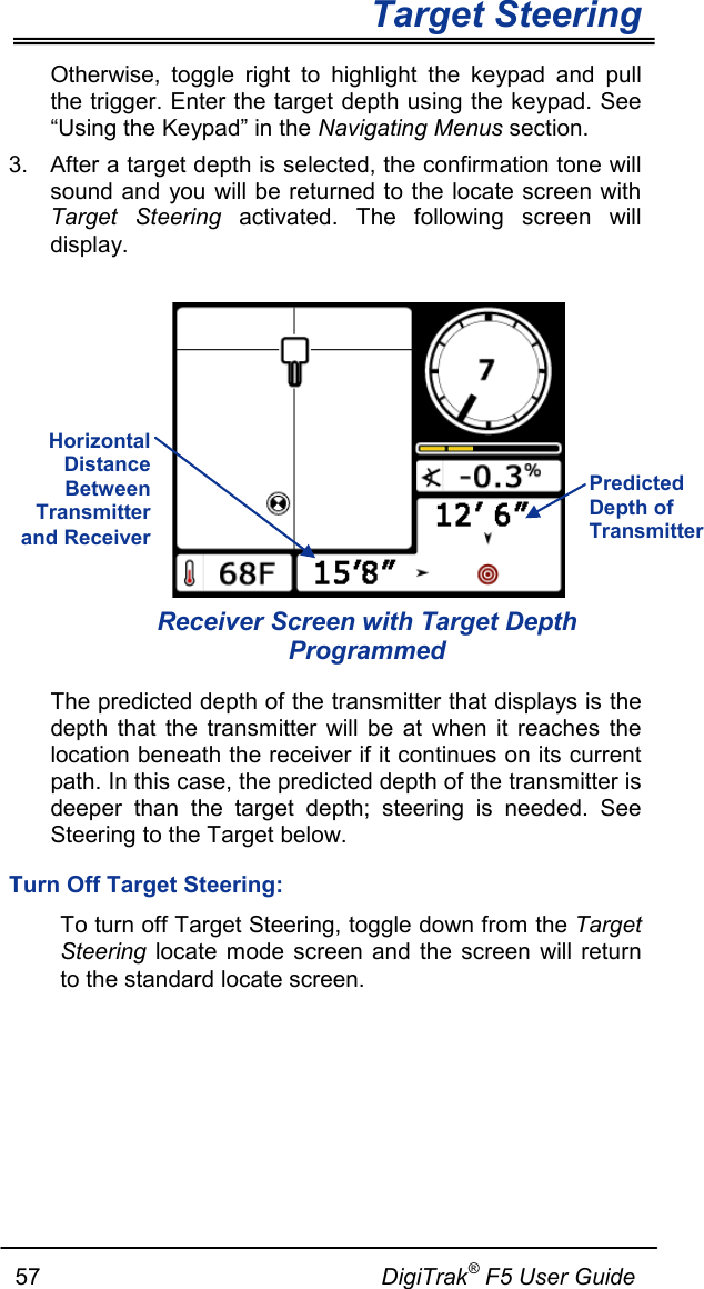        Target Steering   57                                                     DigiTrak® F5 User Guide Otherwise, toggle right to highlight the keypad and pull the trigger. Enter the target depth using the keypad. See “Using the Keypad” in the Navigating Menus section. 3. After a target depth is selected, the confirmation tone will sound and you will be returned to the locate screen with Target Steering activated. The following screen will display.   Receiver Screen with Target Depth Programmed The predicted depth of the transmitter that displays is the depth that the transmitter will be at when it reaches the location beneath the receiver if it continues on its current path. In this case, the predicted depth of the transmitter is deeper than the target depth; steering is needed. See Steering to the Target below.  Turn Off Target Steering: To turn off Target Steering, toggle down from the Target Steering locate mode screen and the screen will return to the standard locate screen.  Horizontal Distance Between Transmitter and Receiver  Predicted Depth of Transmitter 