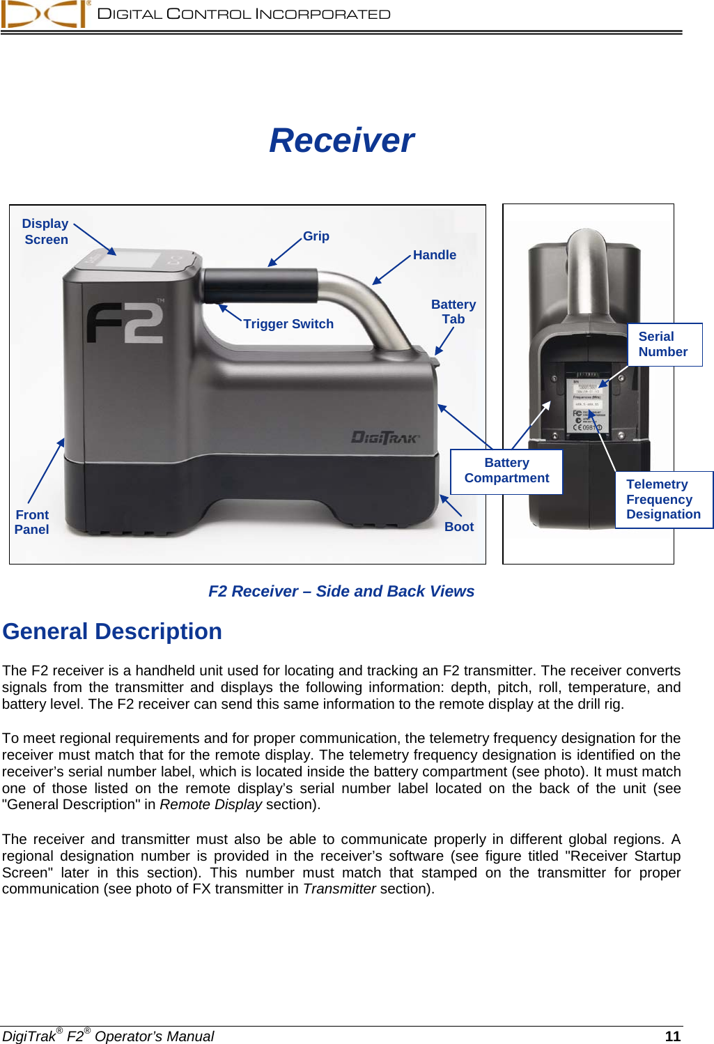  DIGITAL CONTROL INCORPORATED  DigiTrak® F2® Operator’s Manual 11 Receiver        F2 Receiver – Side and Back Views General Description The F2 receiver is a handheld unit used for locating and tracking an F2 transmitter. The receiver converts signals from the transmitter and displays the following information: depth, pitch, roll, temperature, and battery level. The F2 receiver can send this same information to the remote display at the drill rig. To meet regional requirements and for proper communication, the telemetry frequency designation for the receiver must match that for the remote display. The telemetry frequency designation is identified on the receiver’s serial number label, which is located inside the battery compartment (see photo). It must match one of those listed on the remote display’s serial number label  located on the back of the unit (see &quot;General Description&quot; in Remote Display section). The receiver and transmitter must also be able to communicate properly in different global regions. A regional  designation number is provided in the receiver’s software (see figure titled &quot;Receiver Startup Screen&quot;  later in this section). This number must match that stamped on the transmitter for proper communication (see photo of FX transmitter in Transmitter section). Trigger Switch Front Panel Boot Battery Tab Display Screen Handle Grip Serial Number Telemetry Frequency Designation Battery Compartment 
