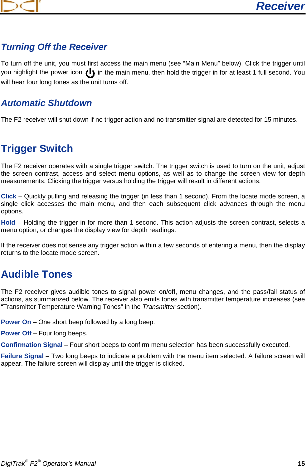  Receiver DigiTrak® F2® Operator’s Manual 15 Turning Off the Receiver To turn off the unit, you must first access the main menu (see “Main Menu” below). Click the trigger until you highlight the power icon   in the main menu, then hold the trigger in for at least 1 full second. You will hear four long tones as the unit turns off. Automatic Shutdown  The F2 receiver will shut down if no trigger action and no transmitter signal are detected for 15 minutes.   Trigger Switch The F2 receiver operates with a single trigger switch. The trigger switch is used to turn on the unit, adjust the screen contrast, access and select menu options, as well as to change the screen view for depth measurements. Clicking the trigger versus holding the trigger will result in different actions. Click – Quickly pulling and releasing the trigger (in less than 1 second). From the locate mode screen, a single click accesses the main menu, and then each subsequent click advances through the menu options. Hold – Holding the trigger in for more than 1 second. This action adjusts the screen contrast, selects a menu option, or changes the display view for depth readings. If the receiver does not sense any trigger action within a few seconds of entering a menu, then the display returns to the locate mode screen. Audible Tones The F2 receiver gives audible tones to signal power on/off, menu changes, and the pass/fail status of actions, as summarized below. The receiver also emits tones with transmitter temperature increases (see “Transmitter Temperature Warning Tones” in the Transmitter section).  Power On – One short beep followed by a long beep. Power Off – Four long beeps. Confirmation Signal – Four short beeps to confirm menu selection has been successfully executed.  Failure Signal – Two long beeps to indicate a problem with the menu item selected. A failure screen will appear. The failure screen will display until the trigger is clicked. 