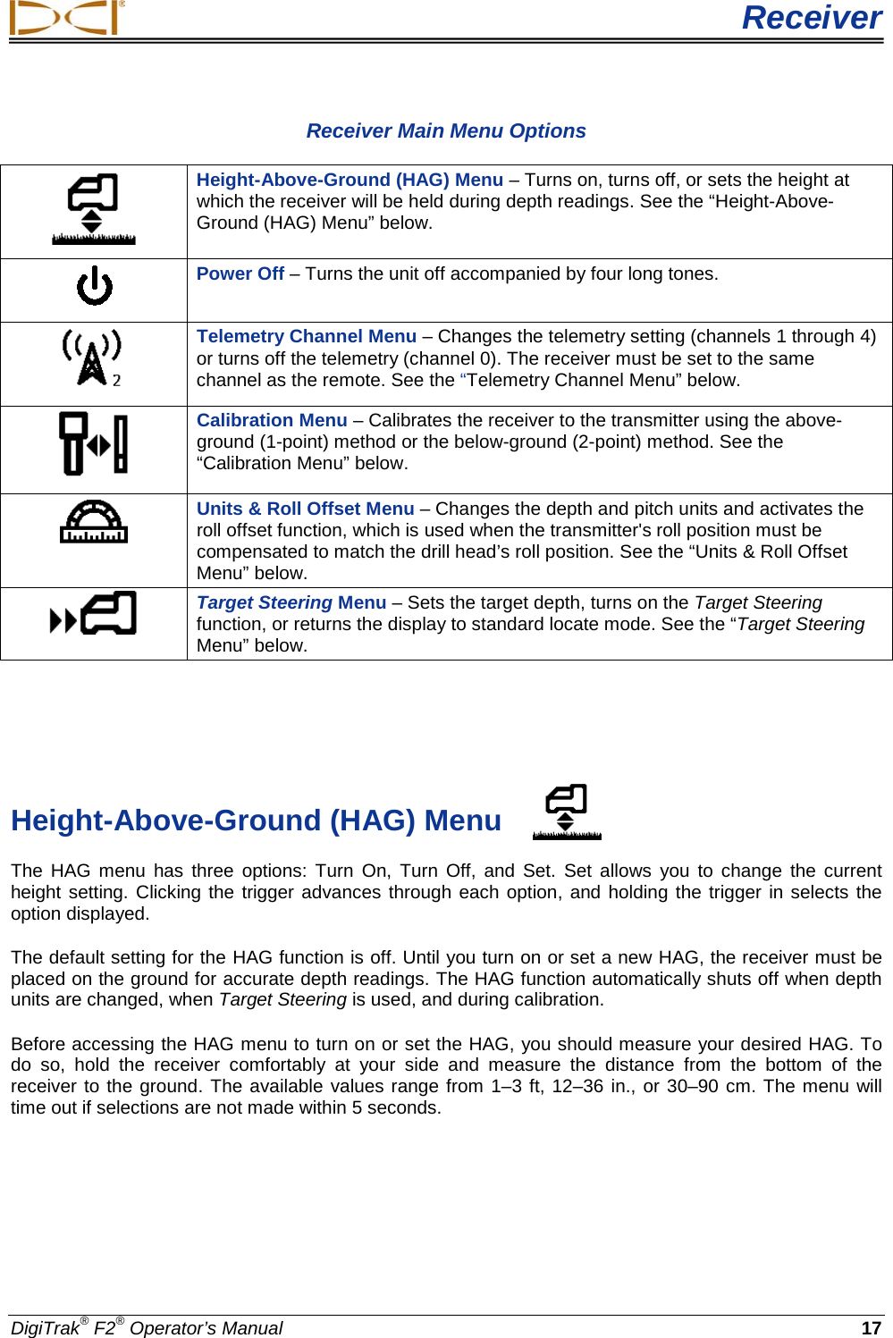  Receiver DigiTrak® F2® Operator’s Manual 17 Receiver Main Menu Options  Height-Above-Ground (HAG) Menu – Turns on, turns off, or sets the height at which the receiver will be held during depth readings. See the “Height-Above-Ground (HAG) Menu” below.  Power Off – Turns the unit off accompanied by four long tones.   Telemetry Channel Menu – Changes the telemetry setting (channels 1 through 4) or turns off the telemetry (channel 0). The receiver must be set to the same channel as the remote. See the “Telemetry Channel Menu” below.  Calibration Menu – Calibrates the receiver to the transmitter using the above-ground (1-point) method or the below-ground (2-point) method. See the “Calibration Menu” below.  Units &amp; Roll Offset Menu – Changes the depth and pitch units and activates the roll offset function, which is used when the transmitter&apos;s roll position must be compensated to match the drill head’s roll position. See the “Units &amp; Roll Offset Menu” below.  Target Steering Menu – Sets the target depth, turns on the Target Steering function, or returns the display to standard locate mode. See the “Target Steering Menu” below.    Height-Above-Ground (HAG) Menu The HAG menu has three options: Turn  On, Turn Off, and Set.  Set allows you to change the current height setting. Clicking the trigger advances through each option, and holding the trigger in selects the option displayed.  The default setting for the HAG function is off. Until you turn on or set a new HAG, the receiver must be placed on the ground for accurate depth readings. The HAG function automatically shuts off when depth units are changed, when Target Steering is used, and during calibration. Before accessing the HAG menu to turn on or set the HAG, you should measure your desired HAG. To do so, hold the receiver comfortably at your side and measure the distance from the bottom of the receiver to the ground. The available values range from 1–3 ft, 12–36 in., or 30–90 cm. The menu will time out if selections are not made within 5 seconds. 