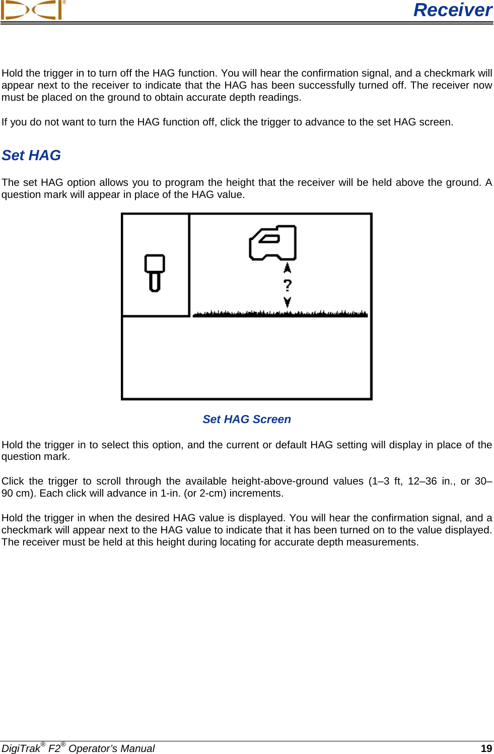  Receiver DigiTrak® F2® Operator’s Manual 19 Hold the trigger in to turn off the HAG function. You will hear the confirmation signal, and a checkmark will appear next to the receiver to indicate that the HAG has been successfully turned off. The receiver now must be placed on the ground to obtain accurate depth readings.  If you do not want to turn the HAG function off, click the trigger to advance to the set HAG screen. Set HAG The set HAG option allows you to program the height that the receiver will be held above the ground. A question mark will appear in place of the HAG value.  Set HAG Screen Hold the trigger in to select this option, and the current or default HAG setting will display in place of the question mark.  Click the trigger to scroll through the available height-above-ground values (1–3 ft, 12–36 in., or 30–90 cm). Each click will advance in 1-in. (or 2-cm) increments.  Hold the trigger in when the desired HAG value is displayed. You will hear the confirmation signal, and a checkmark will appear next to the HAG value to indicate that it has been turned on to the value displayed. The receiver must be held at this height during locating for accurate depth measurements.  