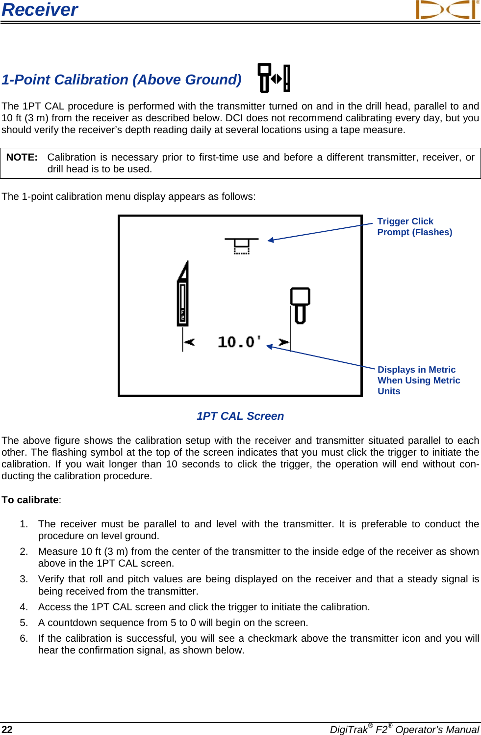 Receiver     22 DigiTrak® F2® Operator’s Manual 1-Point Calibration (Above Ground) The 1PT CAL procedure is performed with the transmitter turned on and in the drill head, parallel to and 10 ft (3 m) from the receiver as described below. DCI does not recommend calibrating every day, but you should verify the receiver’s depth reading daily at several locations using a tape measure. NOTE:   Calibration is necessary prior to first-time use and before a different transmitter, receiver, or drill head is to be used. The 1-point calibration menu display appears as follows:  1PT CAL Screen The above figure shows the calibration setup with the receiver and transmitter situated parallel to each other. The flashing symbol at the top of the screen indicates that you must click the trigger to initiate the calibration.  If you wait longer than 10 seconds to click the trigger,  the operation will end without con-ducting the calibration procedure. To calibrate:  1.  The receiver must be parallel to and level with the transmitter.  It is preferable to conduct the procedure on level ground. 2. Measure 10 ft (3 m) from the center of the transmitter to the inside edge of the receiver as shown above in the 1PT CAL screen. 3. Verify that roll and pitch values are being displayed on the receiver and that a steady signal is being received from the transmitter.  4. Access the 1PT CAL screen and click the trigger to initiate the calibration. 5. A countdown sequence from 5 to 0 will begin on the screen. 6. If the calibration is successful, you will see a checkmark above the transmitter icon and you will hear the confirmation signal, as shown below.   Trigger Click Prompt (Flashes) Displays in Metric When Using Metric Units  