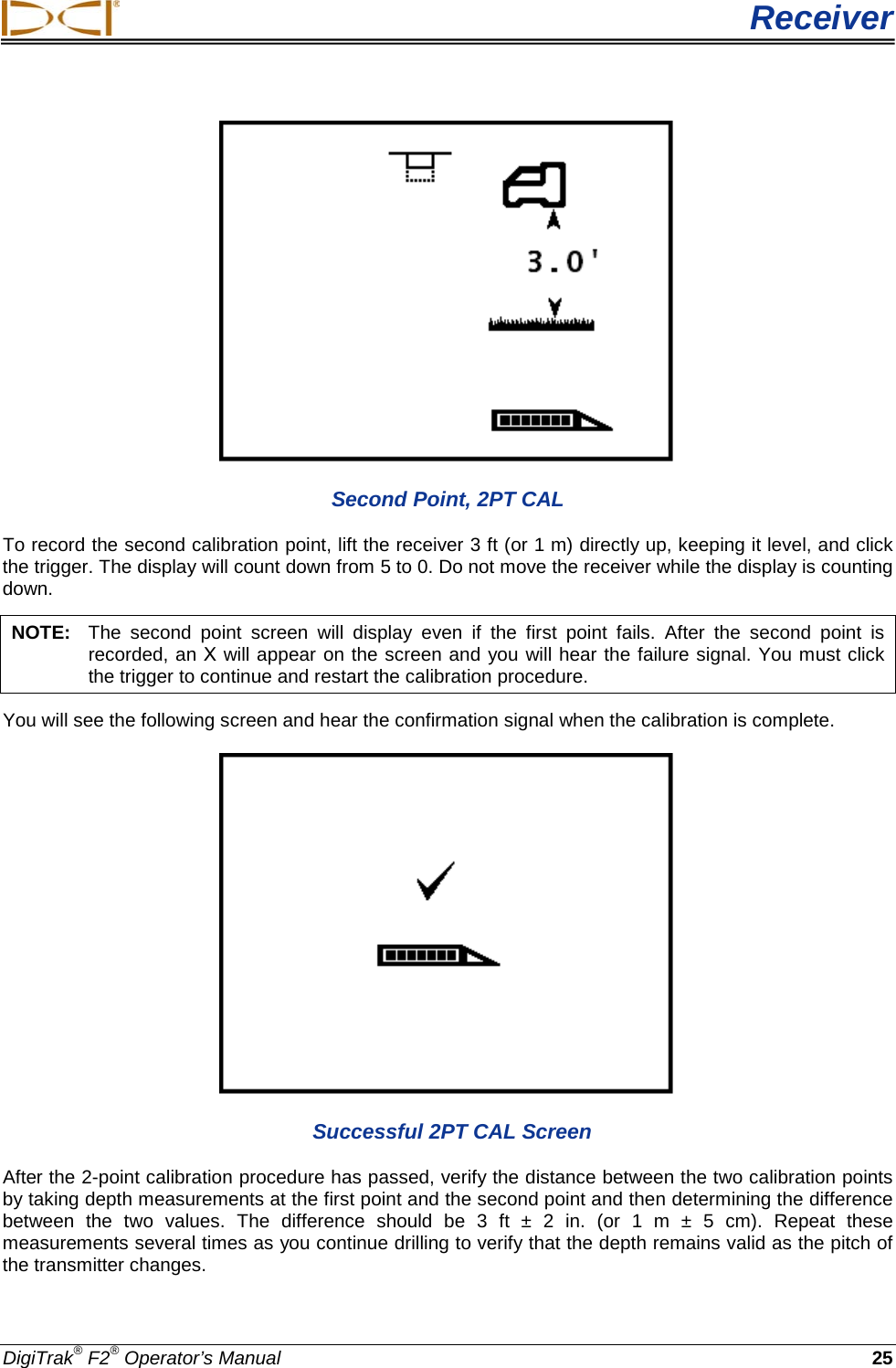  Receiver DigiTrak® F2® Operator’s Manual 25  Second Point, 2PT CAL To record the second calibration point, lift the receiver 3 ft (or 1 m) directly up, keeping it level, and click the trigger. The display will count down from 5 to 0. Do not move the receiver while the display is counting down.  NOTE:   The second point screen will display even if the first point fails. After the second point is recorded, an Χ will appear on the screen and you will hear the failure signal. You must click the trigger to continue and restart the calibration procedure. You will see the following screen and hear the confirmation signal when the calibration is complete.   Successful 2PT CAL Screen After the 2-point calibration procedure has passed, verify the distance between the two calibration points by taking depth measurements at the first point and the second point and then determining the difference between the two values. The difference should be 3 ft ±  2 in. (or  1 m ±  5 cm). Repeat these measurements several times as you continue drilling to verify that the depth remains valid as the pitch of the transmitter changes. 