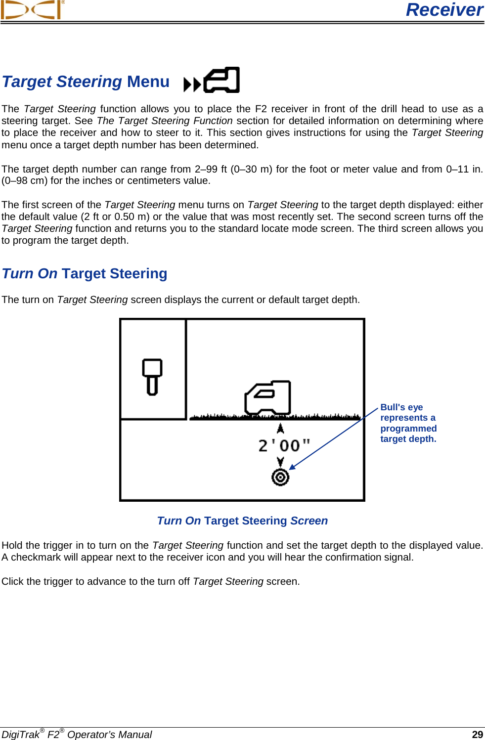  Receiver DigiTrak® F2® Operator’s Manual 29 Target Steering Menu The Target Steering  function allows you to place the F2 receiver in front of the drill  head to use as a steering target. See The Target Steering Function section for detailed information on determining where to place the receiver and how to steer to it. This section gives instructions for using the Target Steering menu once a target depth number has been determined.  The target depth number can range from 2–99 ft (0–30 m) for the foot or meter value and from 0–11 in. (0–98 cm) for the inches or centimeters value.  The first screen of the Target Steering menu turns on Target Steering to the target depth displayed: either the default value (2 ft or 0.50 m) or the value that was most recently set. The second screen turns off the Target Steering function and returns you to the standard locate mode screen. The third screen allows you to program the target depth.  Turn On Target Steering The turn on Target Steering screen displays the current or default target depth.   Turn On Target Steering Screen Hold the trigger in to turn on the Target Steering function and set the target depth to the displayed value. A checkmark will appear next to the receiver icon and you will hear the confirmation signal.  Click the trigger to advance to the turn off Target Steering screen. Bull&apos;s eye represents a programmed target depth. 