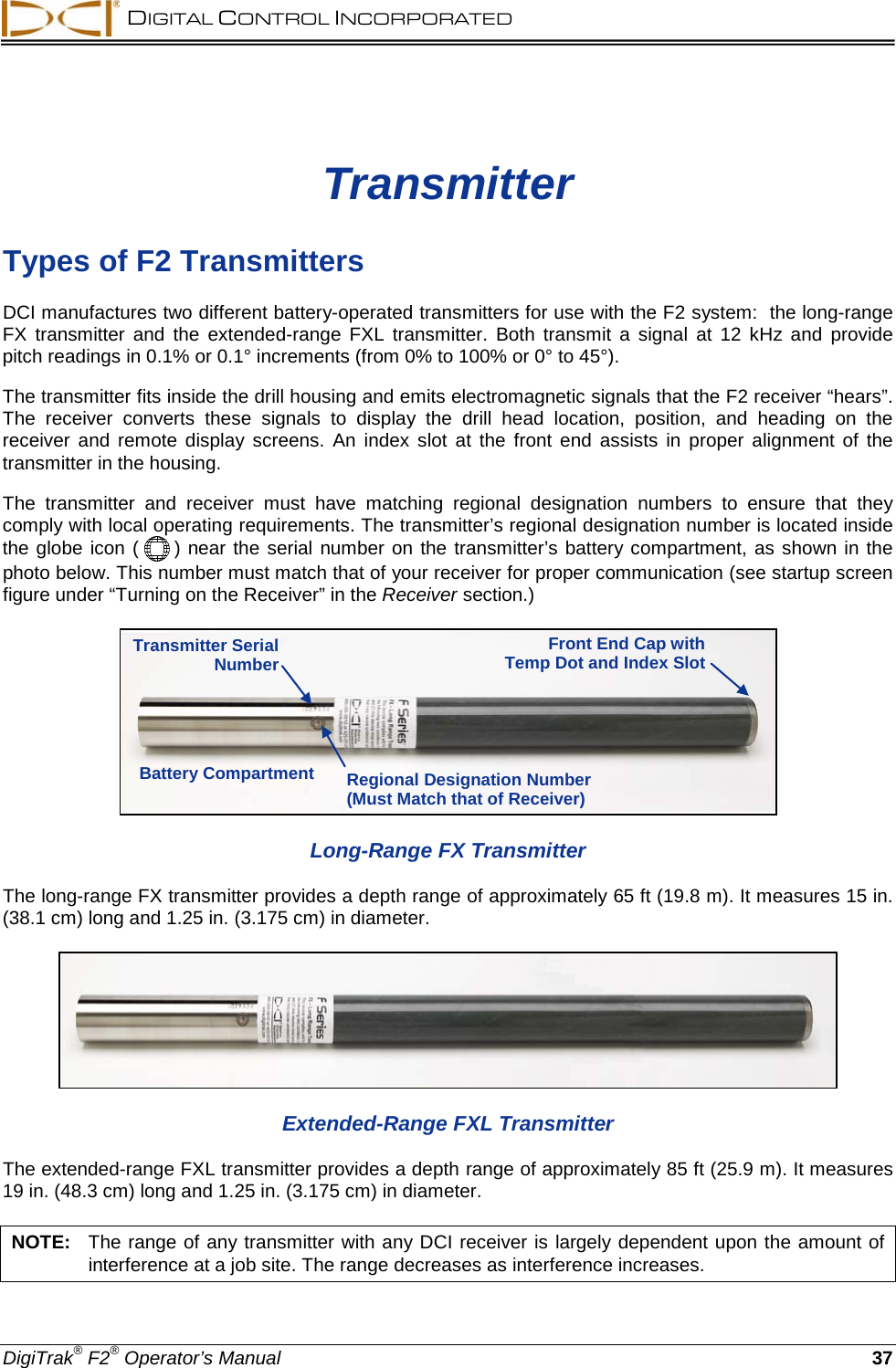  DIGITAL CONTROL INCORPORATED  DigiTrak® F2® Operator’s Manual 37 Transmitter Types of F2 Transmitters DCI manufactures two different battery-operated transmitters for use with the F2 system:  the long-range FX transmitter and the extended-range FXL transmitter.  Both transmit a signal at 12  kHz and provide pitch readings in 0.1% or 0.1° increments (from 0% to 100% or 0° to 45°).  The transmitter fits inside the drill housing and emits electromagnetic signals that the F2 receiver “hears”. The receiver converts  these signals to display the drill head location, position, and heading on the receiver and remote display screens.  An index slot at the front end assists in proper alignment of the transmitter in the housing.  The transmitter and receiver must have matching regional  designation numbers to ensure that they comply with local operating requirements. The transmitter’s regional designation number is located inside the globe icon (  ) near the serial number on the transmitter’s battery compartment, as shown in the photo below. This number must match that of your receiver for proper communication (see startup screen figure under “Turning on the Receiver” in the Receiver section.)  Long-Range FX Transmitter The long-range FX transmitter provides a depth range of approximately 65 ft (19.8 m). It measures 15 in. (38.1 cm) long and 1.25 in. (3.175 cm) in diameter.   Extended-Range FXL Transmitter The extended-range FXL transmitter provides a depth range of approximately 85 ft (25.9 m). It measures 19 in. (48.3 cm) long and 1.25 in. (3.175 cm) in diameter.  NOTE:   The range of any transmitter with any DCI receiver is largely dependent upon the amount of interference at a job site. The range decreases as interference increases. Transmitter Serial Number Regional Designation Number (Must Match that of Receiver) Battery Compartment Front End Cap with Temp Dot and Index Slot 