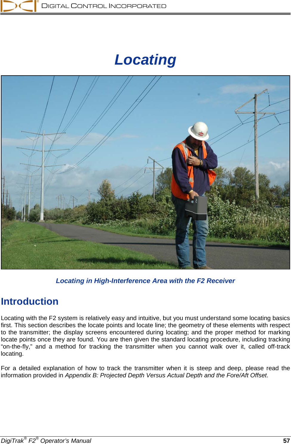  DIGITAL CONTROL INCORPORATED  DigiTrak® F2® Operator’s Manual 57 Locating  Locating in High-Interference Area with the F2 Receiver Introduction Locating with the F2 system is relatively easy and intuitive, but you must understand some locating basics first. This section describes the locate points and locate line; the geometry of these elements with respect to the transmitter; the display screens encountered during locating; and the proper method for marking locate points once they are found. You are then given the standard locating procedure, including tracking “on-the-fly,”  and  a  method for tracking the transmitter when you cannot walk over it,  called off-track locating. For a detailed explanation of how to track the transmitter when it is steep and deep, please read the information provided in Appendix B: Projected Depth Versus Actual Depth and the Fore/Aft Offset. 