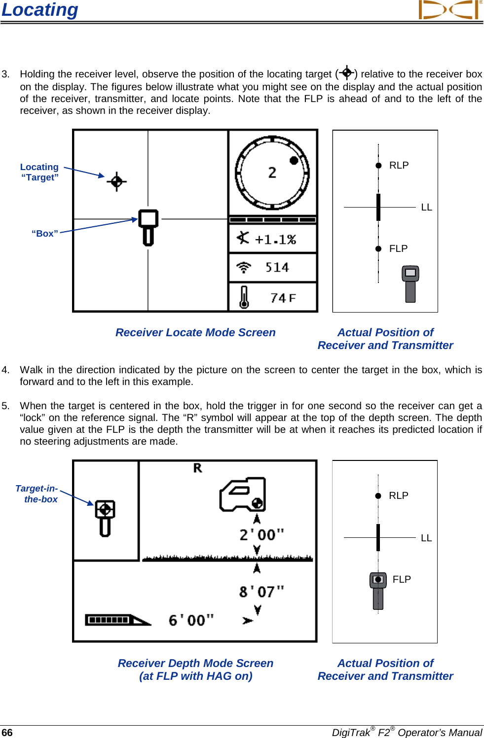 Locating     66 DigiTrak® F2® Operator’s Manual 3. Holding the receiver level, observe the position of the locating target ( ) relative to the receiver box on the display. The figures below illustrate what you might see on the display and the actual position of the receiver, transmitter, and locate points. Note that the FLP is ahead of and to the left of the receiver, as shown in the receiver display.   RLPFLPLL  Receiver Locate Mode Screen Actual Position of        Receiver and Transmitter 4. Walk in the direction indicated by the picture on the screen to center the target in the box, which is forward and to the left in this example. 5. When the target is centered in the box, hold the trigger in for one second so the receiver can get a “lock” on the reference signal. The “R” symbol will appear at the top of the depth screen. The depth value given at the FLP is the depth the transmitter will be at when it reaches its predicted location if no steering adjustments are made.    RLPFLPLL  Receiver Depth Mode Screen Actual Position of     (at FLP with HAG on) Receiver and Transmitter Locating “Target” “Box” Target-in-the-box  + 