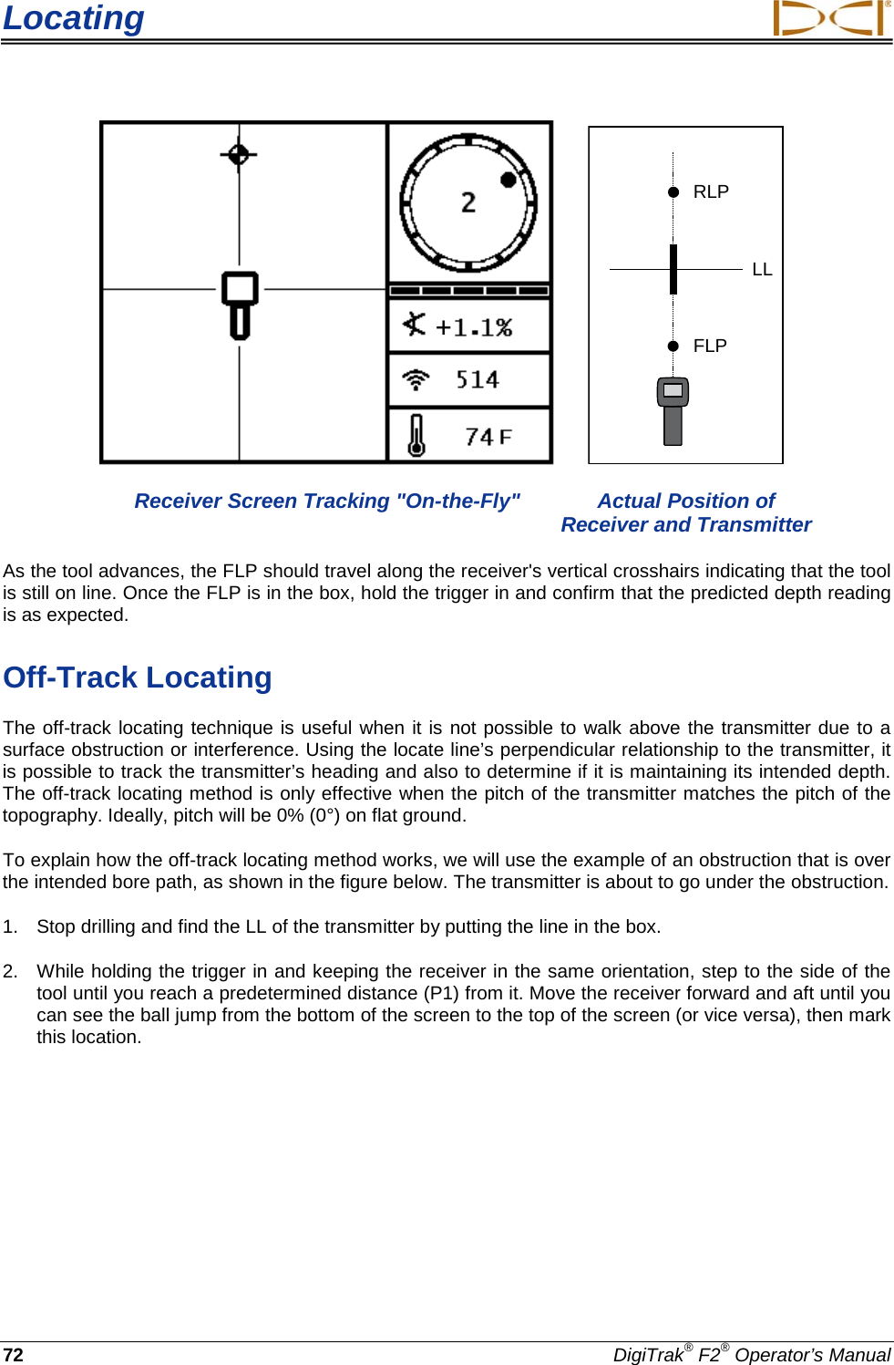 Locating     72 DigiTrak® F2® Operator’s Manual    RLPFLPLL  Receiver Screen Tracking &quot;On-the-Fly&quot; Actual Position of        Receiver and Transmitter As the tool advances, the FLP should travel along the receiver&apos;s vertical crosshairs indicating that the tool is still on line. Once the FLP is in the box, hold the trigger in and confirm that the predicted depth reading is as expected. Off-Track Locating The off-track locating technique is useful when it is not possible to walk above the transmitter due to a surface obstruction or interference. Using the locate line’s perpendicular relationship to the transmitter, it is possible to track the transmitter’s heading and also to determine if it is maintaining its intended depth. The off-track locating method is only effective when the pitch of the transmitter matches the pitch of the topography. Ideally, pitch will be 0% (0°) on flat ground. To explain how the off-track locating method works, we will use the example of an obstruction that is over the intended bore path, as shown in the figure below. The transmitter is about to go under the obstruction. 1. Stop drilling and find the LL of the transmitter by putting the line in the box. 2. While holding the trigger in and keeping the receiver in the same orientation, step to the side of the tool until you reach a predetermined distance (P1) from it. Move the receiver forward and aft until you can see the ball jump from the bottom of the screen to the top of the screen (or vice versa), then mark this location. + 