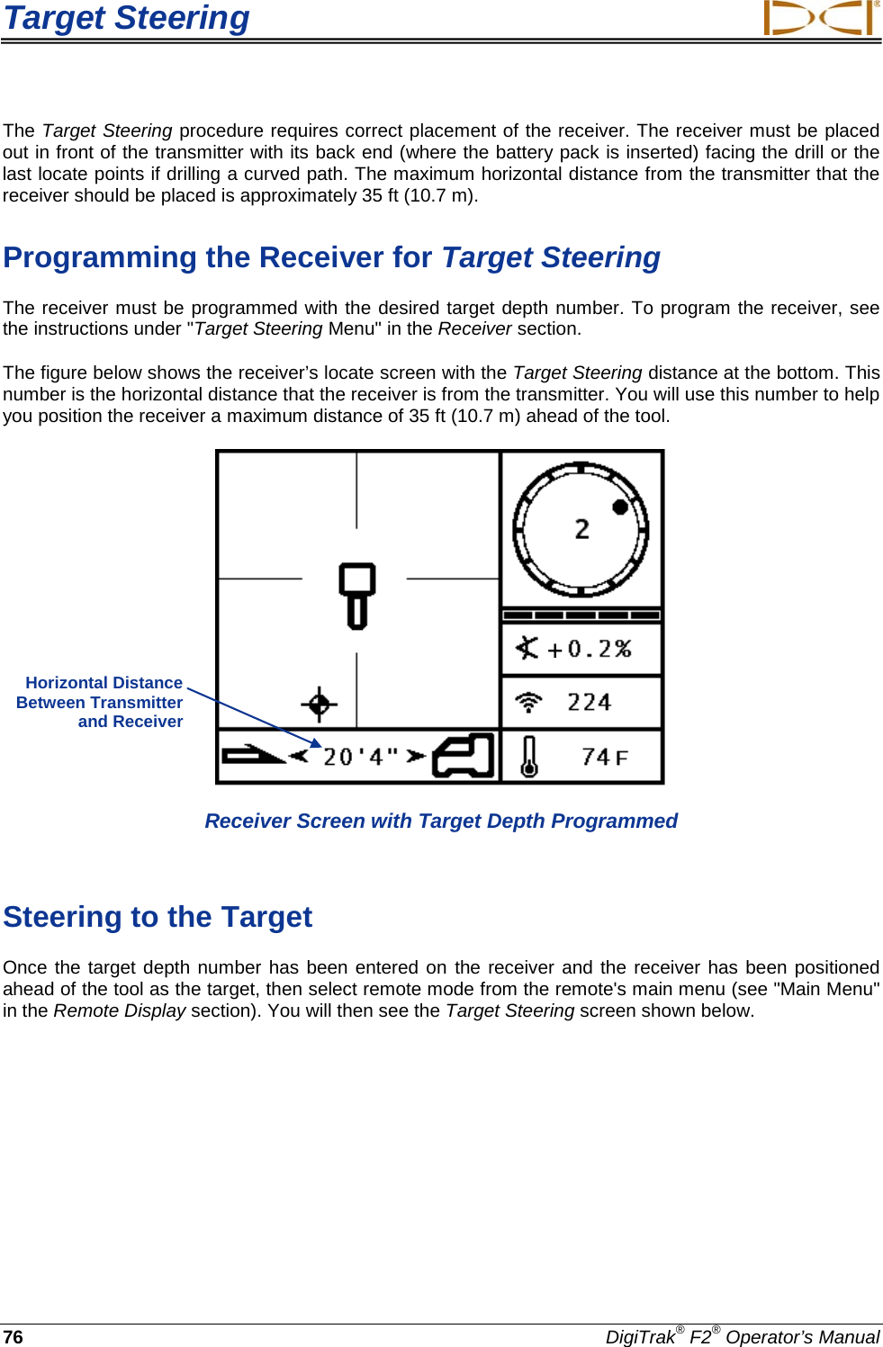 Target Steering     76 DigiTrak® F2® Operator’s Manual The Target Steering procedure requires correct placement of the receiver. The receiver must be placed out in front of the transmitter with its back end (where the battery pack is inserted) facing the drill or the last locate points if drilling a curved path. The maximum horizontal distance from the transmitter that the receiver should be placed is approximately 35 ft (10.7 m).  Programming the Receiver for Target Steering The receiver must be programmed with the desired target depth number. To program the receiver, see the instructions under &quot;Target Steering Menu&quot; in the Receiver section. The figure below shows the receiver’s locate screen with the Target Steering distance at the bottom. This number is the horizontal distance that the receiver is from the transmitter. You will use this number to help you position the receiver a maximum distance of 35 ft (10.7 m) ahead of the tool.   Receiver Screen with Target Depth Programmed  Steering to the Target Once the target depth number has been entered on the receiver and the receiver has been positioned ahead of the tool as the target, then select remote mode from the remote&apos;s main menu (see &quot;Main Menu&quot; in the Remote Display section). You will then see the Target Steering screen shown below.   Horizontal Distance Between Transmitter and Receiver  + 