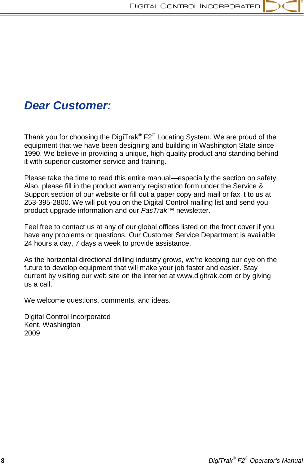 DIGITAL CONTROL INCORPORATED    8  DigiTrak® F2® Operator’s Manual    Dear Customer:  Thank you for choosing the DigiTrak® F2® Locating System. We are proud of the equipment that we have been designing and building in Washington State since 1990. We believe in providing a unique, high-quality product and standing behind it with superior customer service and training.  Please take the time to read this entire manual—especially the section on safety. Also, please fill in the product warranty registration form under the Service &amp; Support section of our website or fill out a paper copy and mail or fax it to us at 253-395-2800. We will put you on the Digital Control mailing list and send you product upgrade information and our FasTrak™ newsletter.  Feel free to contact us at any of our global offices listed on the front cover if you have any problems or questions. Our Customer Service Department is available 24 hours a day, 7 days a week to provide assistance.  As the horizontal directional drilling industry grows, we’re keeping our eye on the future to develop equipment that will make your job faster and easier. Stay current by visiting our web site on the internet at www.digitrak.com or by giving us a call.  We welcome questions, comments, and ideas.  Digital Control Incorporated Kent, Washington 2009    