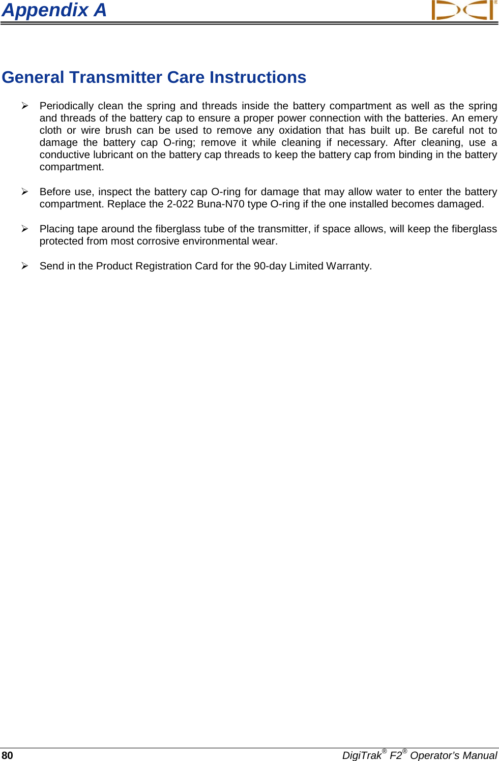 Appendix A     80 DigiTrak® F2® Operator’s Manual General Transmitter Care Instructions  Periodically clean the spring and threads inside the battery compartment as well as the spring and threads of the battery cap to ensure a proper power connection with the batteries. An emery cloth or wire brush can be used to remove any oxidation that has built up.  Be careful not to damage the battery cap O-ring; remove it while cleaning if necessary.  After cleaning, use a conductive lubricant on the battery cap threads to keep the battery cap from binding in the battery compartment.  Before use, inspect the battery cap O-ring for damage that may allow water to enter the battery compartment. Replace the 2-022 Buna-N70 type O-ring if the one installed becomes damaged.  Placing tape around the fiberglass tube of the transmitter, if space allows, will keep the fiberglass protected from most corrosive environmental wear.   Send in the Product Registration Card for the 90-day Limited Warranty. 