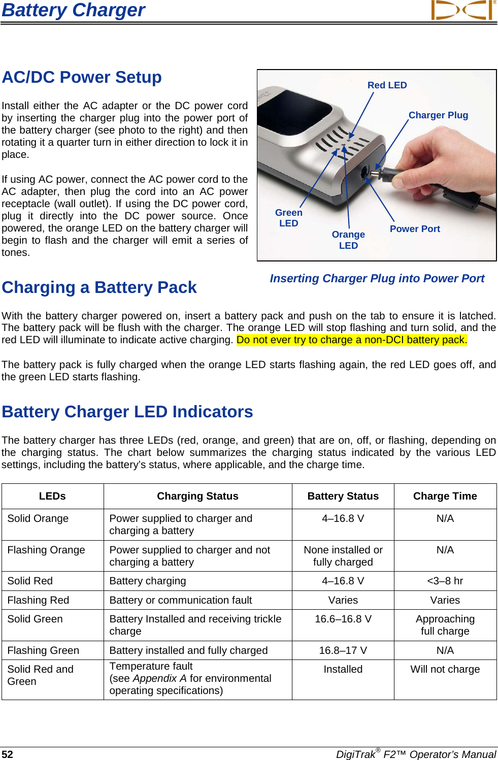 Battery Charger     52 DigiTrak® F2™ Operator’s Manual AC/DC Power Setup Install either the AC adapter or the DC power cord by inserting the charger plug into the power port of the battery charger (see photo to the right) and then rotating it a quarter turn in either direction to lock it in place. If using AC power, connect the AC power cord to the AC adapter, then plug the cord into an AC power receptacle (wall outlet). If using the DC power cord, plug  it  directly into the DC power source.  Once powered, the orange LED on the battery charger will begin to flash and the charger will emit a series of tones. Charging a Battery Pack With the battery charger powered on, insert a battery pack and push on the tab to ensure it is latched. The battery pack will be flush with the charger. The orange LED will stop flashing and turn solid, and the red LED will illuminate to indicate active charging. Do not ever try to charge a non-DCI battery pack. The battery pack is fully charged when the orange LED starts flashing again, the red LED goes off, and the green LED starts flashing.  Battery Charger LED Indicators The battery charger has three LEDs (red, orange, and green) that are on, off, or flashing, depending on the  charging status.  The chart below summarizes the charging status indicated by the various LED settings, including the battery’s status, where applicable, and the charge time. LEDs  Charging Status Battery Status Charge Time Solid Orange Power supplied to charger and charging a battery 4–16.8 V  N/A Flashing Orange Power supplied to charger and not charging a battery None installed or  fully charged N/A Solid Red Battery charging  4–16.8 V  &lt;3–8 hr Flashing Red Battery or communication fault Varies Varies Solid Green Battery Installed and receiving trickle charge 16.6–16.8 V  Approaching  full charge Flashing Green Battery installed and fully charged 16.8–17 V  N/A Solid Red and Green  Temperature fault  (see Appendix A for environmental operating specifications)  Installed Will not charge  Inserting Charger Plug into Power Port Green LED  Orange LED  Red LED  Charger Plug Power Port  