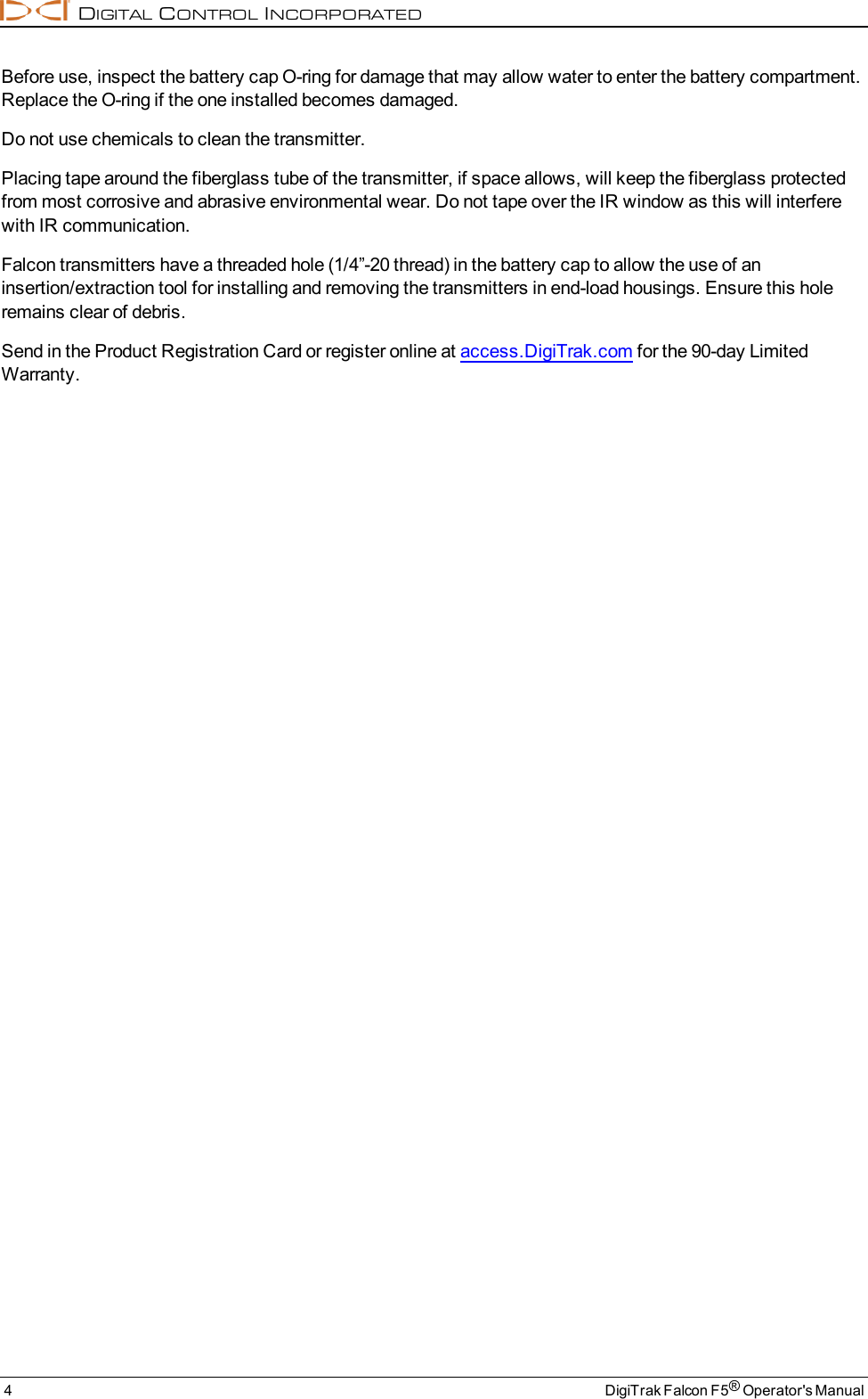 DIGITALCONTROLINCORPORATED4 DigiTrak Falcon F5®Operator&apos;s ManualBefore use, inspect the battery cap O-ring for damage that may allow water to enter the battery compartment.Replace the O-ring if the one installed becomes damaged.Do not use chemicals to clean the transmitter.Placing tape around the fiberglass tube of the transmitter, if space allows, will keep the fiberglass protectedfrom most corrosive and abrasive environmental wear. Do not tape over the IR window as this will interferewith IR communication.Falcon transmitters have a threaded hole (1/4”-20 thread) in the battery cap to allow the use of aninsertion/extraction tool for installing and removing the transmitters in end-load housings. Ensure this holeremains clear of debris.Send in the Product Registration Card or register online at access.DigiTrak.com for the 90-day LimitedWarranty.