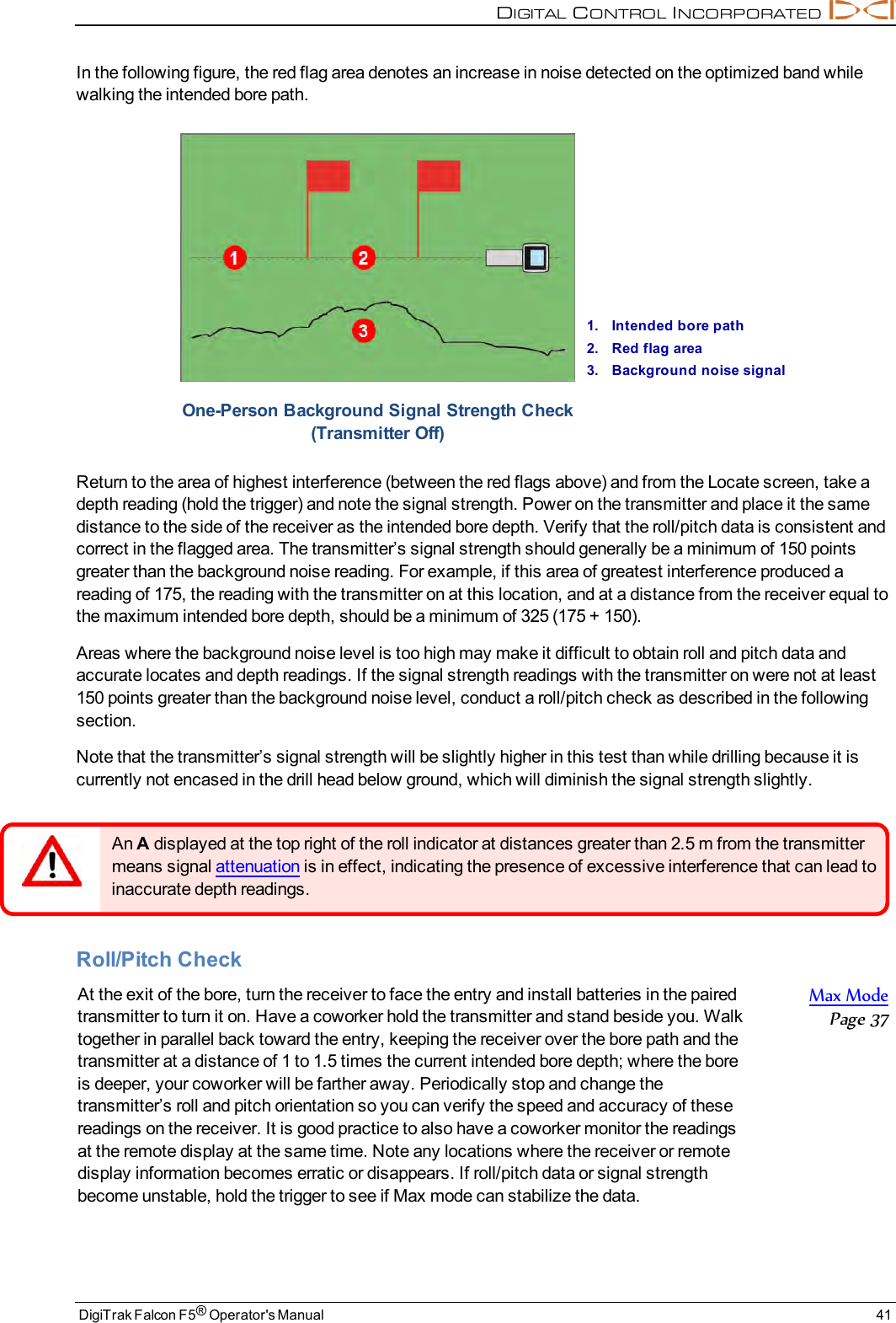 DIGITALCONTROLINCORPORATEDDigiTrak Falcon F5®Operator&apos;s Manual 41In the following figure, the red flag area denotes an increase in noise detected on the optimized band whilewalking the intended bore path.1. Intended bore path2. Red flag area3. Background noise signalOne-Person Background Signal Strength Check(Transmitter Off)Return to the area of highest interference (between the red flags above) and from the Locate screen, take adepth reading (hold the trigger) and note the signal strength. Power on the transmitter and place it the samedistance to the side of the receiver as the intended bore depth. Verify that the roll/pitch data is consistent andcorrect in the flagged area. The transmitter’s signal strength should generally be a minimum of 150 pointsgreater than the background noise reading. For example, if this area of greatest interference produced areading of 175, the reading with the transmitter on at this location, and at a distance from the receiver equal tothe maximum intended bore depth, should be a minimum of 325 (175 + 150).Areas where the background noise level is too high may make it difficult to obtain roll and pitch data andaccurate locates and depth readings. If the signal strength readings with the transmitter on were not at least150 points greater than the background noise level, conduct a roll/pitch check as described in the followingsection.Note that the transmitter’s signal strength will be slightly higher in this test than while drilling because it iscurrently not encased in the drill head below ground, which will diminish the signal strength slightly.An Adisplayed at the top right of the roll indicator at distances greater than 2.5 m from the transmittermeans signal attenuation is in effect, indicating the presence of excessive interference that can lead toinaccurate depth readings.Roll/Pitch CheckAt the exit of the bore, turn the receiver to face the entry and install batteries in the pairedtransmitter to turn it on. Have a coworker hold the transmitter and stand beside you. Walktogether in parallel back toward the entry, keeping the receiver over the bore path and thetransmitter at a distance of 1 to 1.5 times the current intended bore depth; where the boreis deeper, your coworker will be farther away. Periodically stop and change thetransmitter’s roll and pitch orientation so you can verify the speed and accuracy of thesereadings on the receiver. It is good practice to also have a coworker monitor the readingsat the remote display at the same time. Note any locations where the receiver or remotedisplay information becomes erratic or disappears. If roll/pitch data or signal strengthbecome unstable, hold the trigger to see if Max mode can stabilize the data.Max ModePage 37