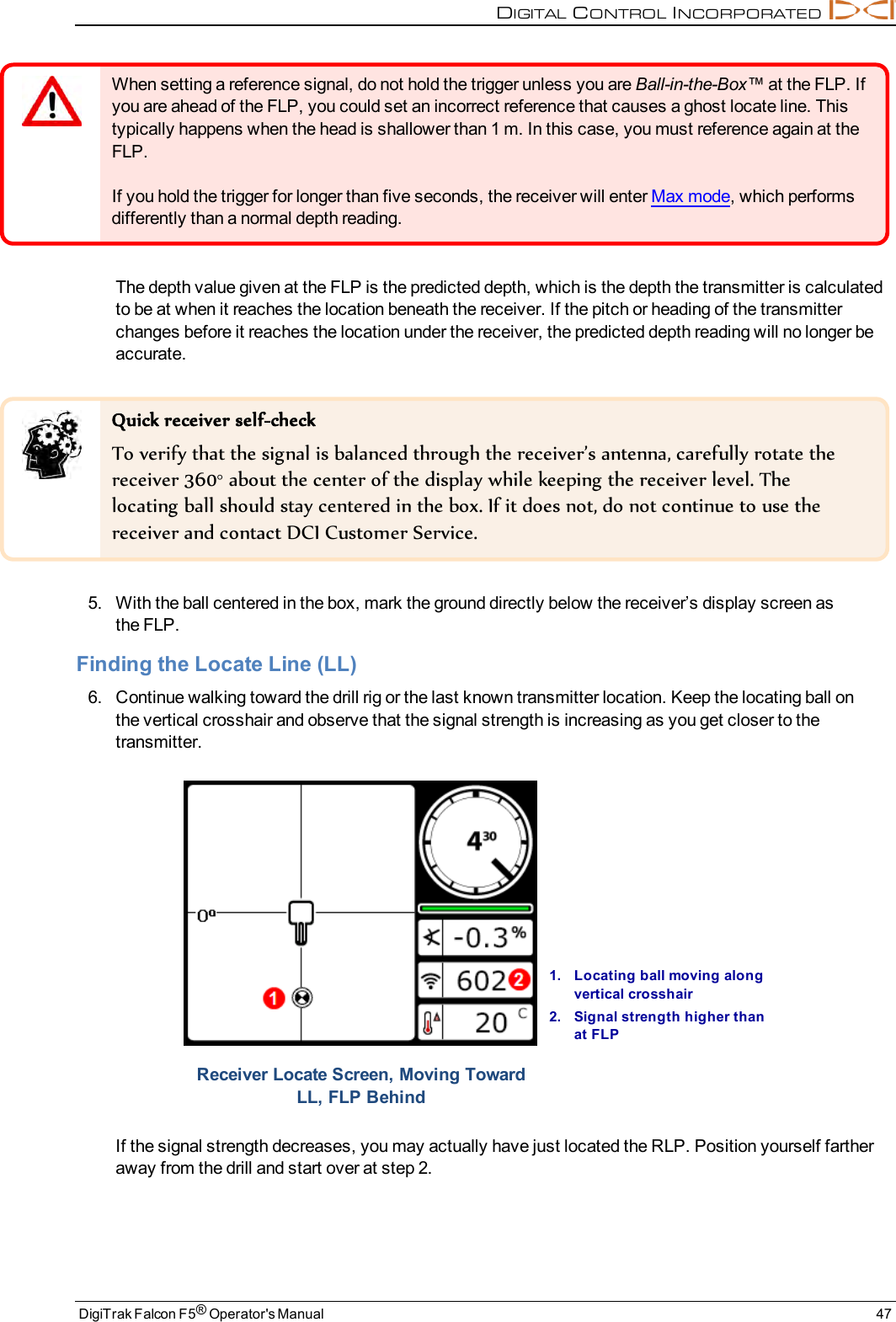 DIGITALCONTROLINCORPORATEDDigiTrak Falcon F5®Operator&apos;s Manual 47When setting a reference signal, do not hold the trigger unless you are Ball-in-the-Box™ at the FLP. Ifyou are ahead of the FLP, you could set an incorrect reference that causes a ghost locate line. Thistypically happens when the head is shallower than 1 m. In this case, you must reference again at theFLP.If you hold the trigger for longer than five seconds, the receiver will enter Max mode, which performsdifferently than a normal depth reading.The depth value given at the FLP is the predicted depth, which is the depth the transmitter is calculatedto be at when it reaches the location beneath the receiver. If the pitch or heading of the transmitterchanges before it reaches the location under the receiver, the predicted depth reading will no longer beaccurate.Quick receiver self-checkTo verify that the signal is balanced through the receiver’s antenna, carefully rotate thereceiver 360° about the center of the display while keeping the receiver level. Thelocating ball should stay centered in the box. If it does not, do not continue to use thereceiver and contact DCI Customer Service.5. With the ball centered in the box, mark the ground directly below the receiver’s display screen asthe FLP.Finding the Locate Line (LL)6. Continue walking toward the drill rig or the last known transmitter location. Keep the locating ball onthe vertical crosshair and observe that the signal strength is increasing as you get closer to thetransmitter.1. Locating ball moving alongvertical crosshair2. Signal strength higher thanat FLPReceiver Locate Screen, Moving TowardLL, FLP BehindIf the signal strength decreases, you may actually have just located the RLP. Position yourself fartheraway from the drill and start over at step 2.