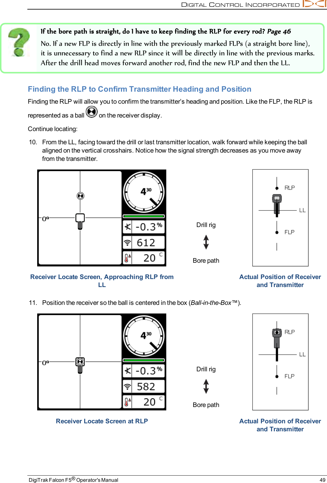 DIGITALCONTROLINCORPORATEDDigiTrak Falcon F5®Operator&apos;s Manual 49If the bore path is straight, do I have to keep finding the RLP for every rod?Page 46No. If a new FLP is directly in line with the previously marked FLPs (a straight bore line),it is unnecessary to find a new RLP since it will be directly in line with the previous marks.After the drill head moves forward another rod, find the new FLP and then the LL.Finding the RLP to Confirm Transmitter Heading and PositionFinding the RLP will allow you to confirm the transmitter’s heading and position. Like the FLP, the RLP isrepresented as a ball on the receiver display.Continue locating:10. From the LL, facing toward the drill or last transmitter location, walk forward while keeping the ballaligned on the vertical crosshairs. Notice how the signal strength decreases as you move awayfrom the transmitter.Drill rigBore pathReceiver Locate Screen, Approaching RLP fromLLActual Position of Receiverand Transmitter11. Position the receiver so the ball is centered in the box (Ball-in-the-Box™).Drill rigBore pathReceiver Locate Screen at RLP Actual Position of Receiverand Transmitter