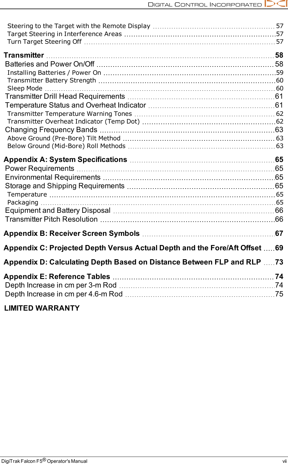 DIGITALCONTROLINCORPORATEDDigiTrak Falcon F5®Operator&apos;s Manual viiSteering to the Target with the Remote Display 57Target Steering in Interference Areas 57Turn Target Steering Off 57Transmitter 58Batteries and Power On/Off 58Installing Batteries / Power On 59Transmitter Battery Strength 60Sleep Mode 60Transmitter Drill Head Requirements 61Temperature Status and Overheat Indicator 61Transmitter Temperature Warning Tones 62Transmitter Overheat Indicator (Temp Dot) 62Changing Frequency Bands 63Above Ground (Pre-Bore) Tilt Method 63Below Ground (Mid-Bore) Roll Methods 63AppendixA: System Specifications 65Power Requirements 65Environmental Requirements 65Storage and Shipping Requirements 65Temperature 65Packaging 65Equipment and Battery Disposal 66Transmitter Pitch Resolution 66AppendixB: Receiver Screen Symbols 67AppendixC: Projected Depth Versus Actual Depth and the Fore/Aft Offset 69AppendixD: Calculating Depth Based on Distance Between FLP and RLP 73AppendixE: Reference Tables 74Depth Increase in cm per 3-m Rod 74Depth Increase in cm per 4.6-m Rod 75LIMITED WARRANTY