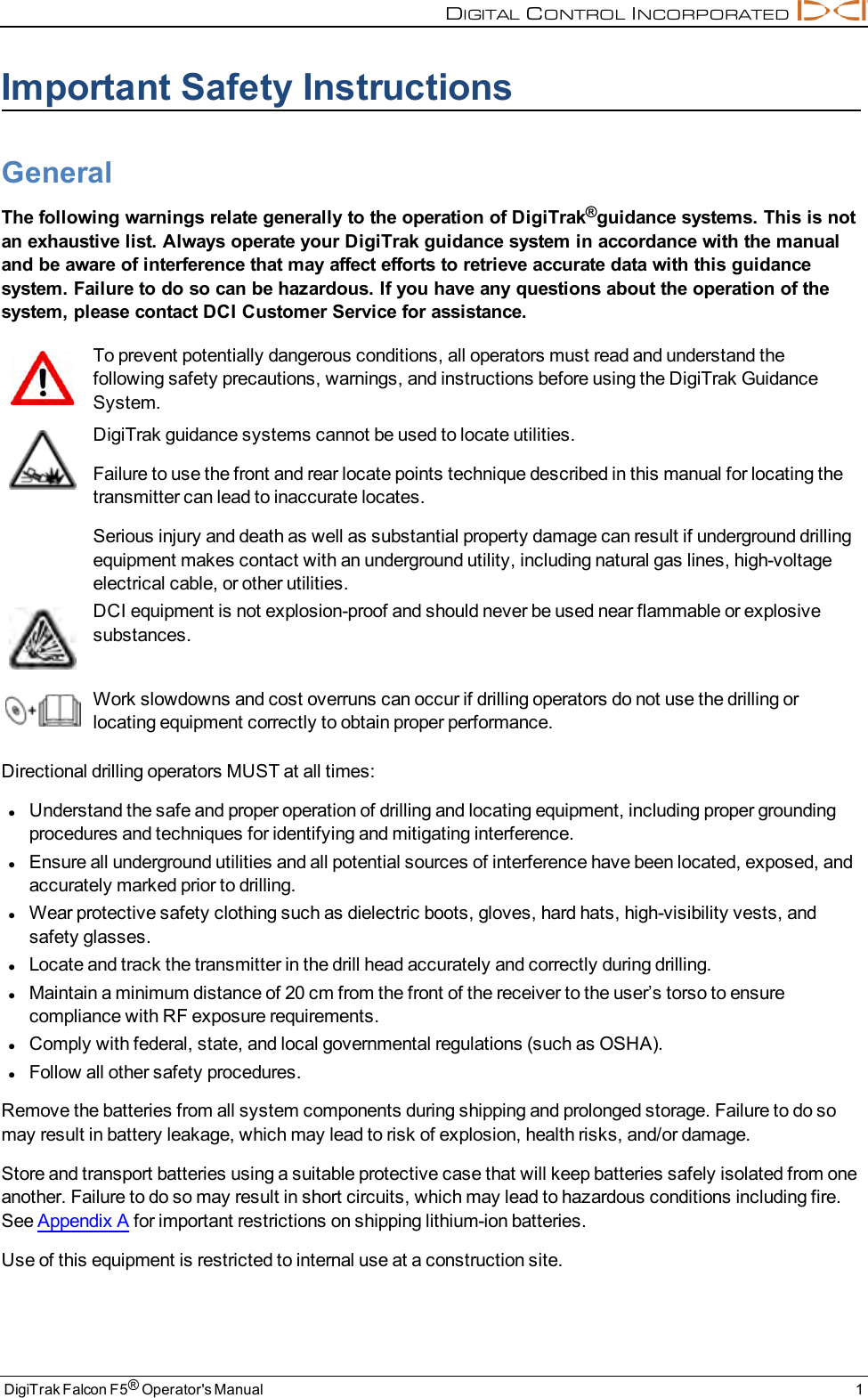 DIGITALCONTROLINCORPORATEDDigiTrak Falcon F5®Operator&apos;s Manual 1Important Safety InstructionsGeneralThe following warnings relate generally to the operation of DigiTrak®guidance systems. This is notan exhaustive list. Always operate your DigiTrak guidance system in accordance with the manualand be aware of interference that may affect efforts to retrieve accurate data with this guidancesystem. Failure to do so can be hazardous. If you have any questions about the operation of thesystem, please contact DCI Customer Service for assistance.To prevent potentially dangerous conditions, all operators must read and understand thefollowing safety precautions, warnings, and instructions before using the DigiTrak GuidanceSystem.DigiTrak guidance systems cannot be used to locate utilities.Failure to use the front and rear locate points technique described in this manual for locating thetransmitter can lead to inaccurate locates.Serious injury and death as well as substantial property damage can result if underground drillingequipment makes contact with an underground utility, including natural gas lines, high-voltageelectrical cable, or other utilities.DCI equipment is not explosion-proof and should never be used near flammable or explosivesubstances.Work slowdowns and cost overruns can occur if drilling operators do not use the drilling orlocating equipment correctly to obtain proper performance.Directional drilling operators MUST at all times:lUnderstand the safe and proper operation of drilling and locating equipment, including proper groundingprocedures and techniques for identifying and mitigating interference.lEnsure all underground utilities and all potential sources of interference have been located, exposed, andaccurately marked prior to drilling.lWear protective safety clothing such as dielectric boots, gloves, hard hats, high-visibility vests, andsafety glasses.lLocate and track the transmitter in the drill head accurately and correctly during drilling.lMaintain a minimum distance of 20 cm from the front of the receiver to the user’s torso to ensurecompliance with RF exposure requirements.lComply with federal, state, and local governmental regulations (such as OSHA).lFollow all other safety procedures.Remove the batteries from all system components during shipping and prolonged storage. Failure to do somay result in battery leakage, which may lead to risk of explosion, health risks, and/or damage.Store and transport batteries using a suitable protective case that will keep batteries safely isolated from oneanother. Failure to do so may result in short circuits, which may lead to hazardous conditions including fire.See Appendix A for important restrictions on shipping lithium-ion batteries.Use of this equipment is restricted to internal use at a construction site.