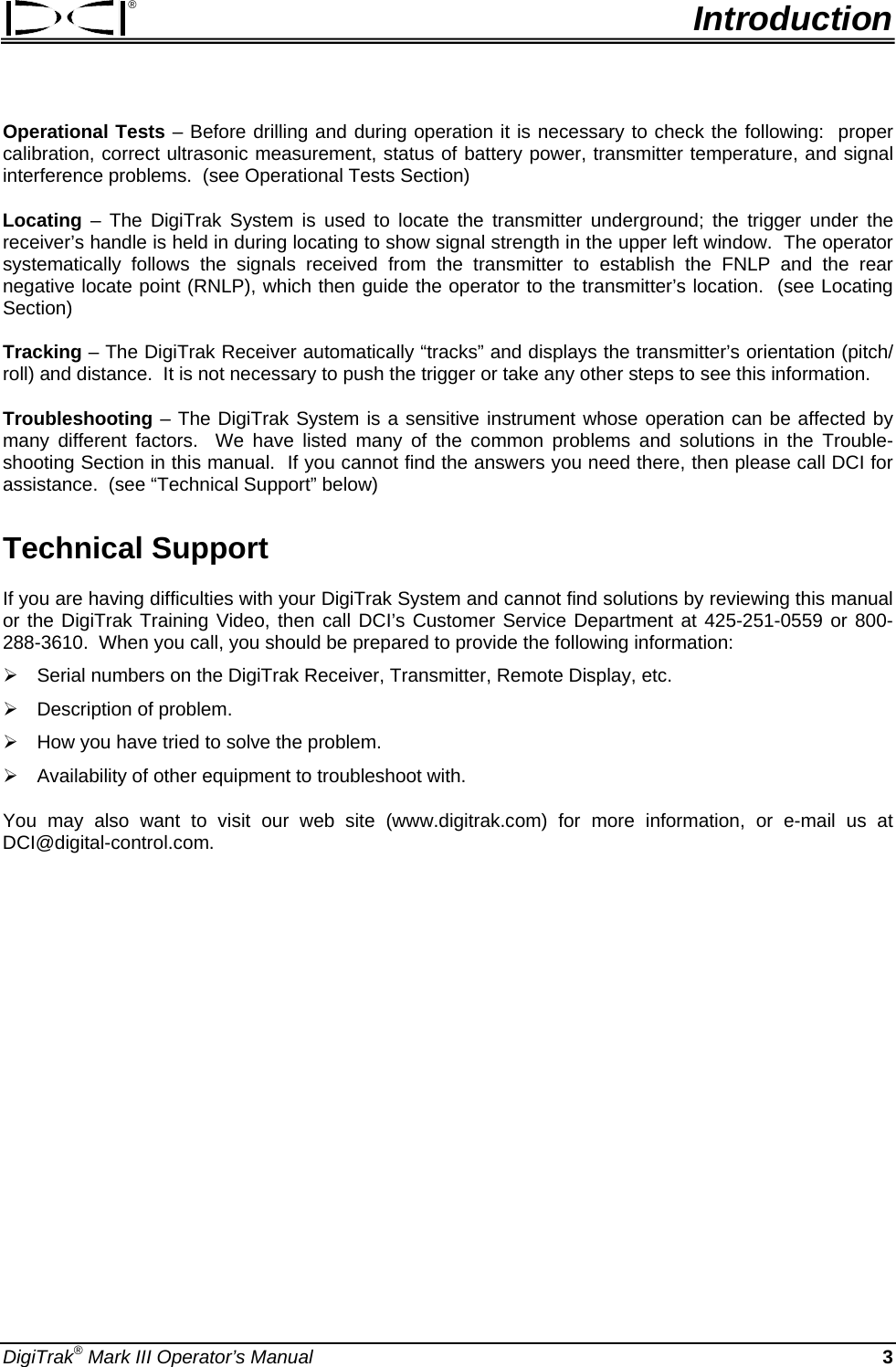 ®  Introduction Operational Tests – Before drilling and during operation it is necessary to check the following:  proper calibration, correct ultrasonic measurement, status of battery power, transmitter temperature, and signal interference problems.  (see Operational Tests Section) Locating – The DigiTrak System is used to locate the transmitter underground; the trigger under the receiver’s handle is held in during locating to show signal strength in the upper left window.  The operator systematically follows the signals received from the transmitter to establish the FNLP and the rear negative locate point (RNLP), which then guide the operator to the transmitter’s location.  (see Locating Section)   Tracking – The DigiTrak Receiver automatically “tracks” and displays the transmitter’s orientation (pitch/ roll) and distance.  It is not necessary to push the trigger or take any other steps to see this information.   Troubleshooting – The DigiTrak System is a sensitive instrument whose operation can be affected by many different factors.  We have listed many of the common problems and solutions in the Trouble-shooting Section in this manual.  If you cannot find the answers you need there, then please call DCI for assistance.  (see “Technical Support” below) Technical Support If you are having difficulties with your DigiTrak System and cannot find solutions by reviewing this manual or the DigiTrak Training Video, then call DCI’s Customer Service Department at 425-251-0559 or 800-288-3610.  When you call, you should be prepared to provide the following information: ¾ Serial numbers on the DigiTrak Receiver, Transmitter, Remote Display, etc. ¾ Description of problem. ¾ How you have tried to solve the problem. ¾ Availability of other equipment to troubleshoot with. You may also want to visit our web site (www.digitrak.com) for more information, or e-mail us at DCI@digital-control.com.    DigiTrak® Mark III Operator’s Manual   3 