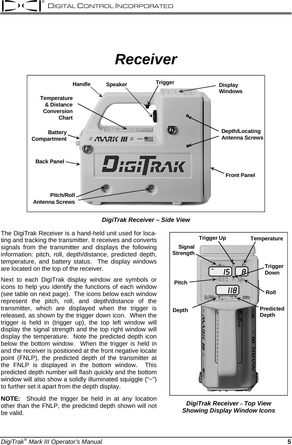 ® DIGITAL CONTROL INCORPORATED  Receiver Front PanelDepth/LocatingAntenna ScrewsTemperature &amp; DistanceConversion ChartHandle Speaker Trigger DisplayWindowsPitch/RollAntenna ScrewsBack PanelBatteryCompartment DigiTrak Receiver – Side View The DigiTrak Receiver is a hand-held unit used for loca-ting and tracking the transmitter. It receives and converts signals from the transmitter and displays the following information: pitch, roll, depth/distance, predicted depth, temperature, and battery status.  The display windows are located on the top of the receiver.   Next to each DigiTrak display window are symbols or icons to help you identify the functions of each window (see table on next page).  The icons below each window represent the pitch, roll, and depth/distance of the transmitter, which are displayed when the trigger is released, as shown by the trigger down icon.  When the trigger is held in (trigger up), the top left window will display the signal strength and the top right window will display the temperature.  Note the predicted depth icon below the bottom window.  When the trigger is held in and the receiver is positioned at the front negative locate point (FNLP), the predicted depth of the transmitter at the FNLP is displayed in the bottom window.  This predicted depth number will flash quickly and the bottom window will also show a solidly illuminated squiggle (“~”) to further set it apart from the depth display.   I 5I  I 88~SignalStrengthPitchTriggerDownTemperatureRollTrigger UpDepth PredictedDepth DigiTrak Receiver – Top View Showing Display Window Icons NOTE:  Should the trigger be held in at any location other than the FNLP, the predicted depth shown will not be valid.  DigiTrak® Mark III Operator’s Manual  5 