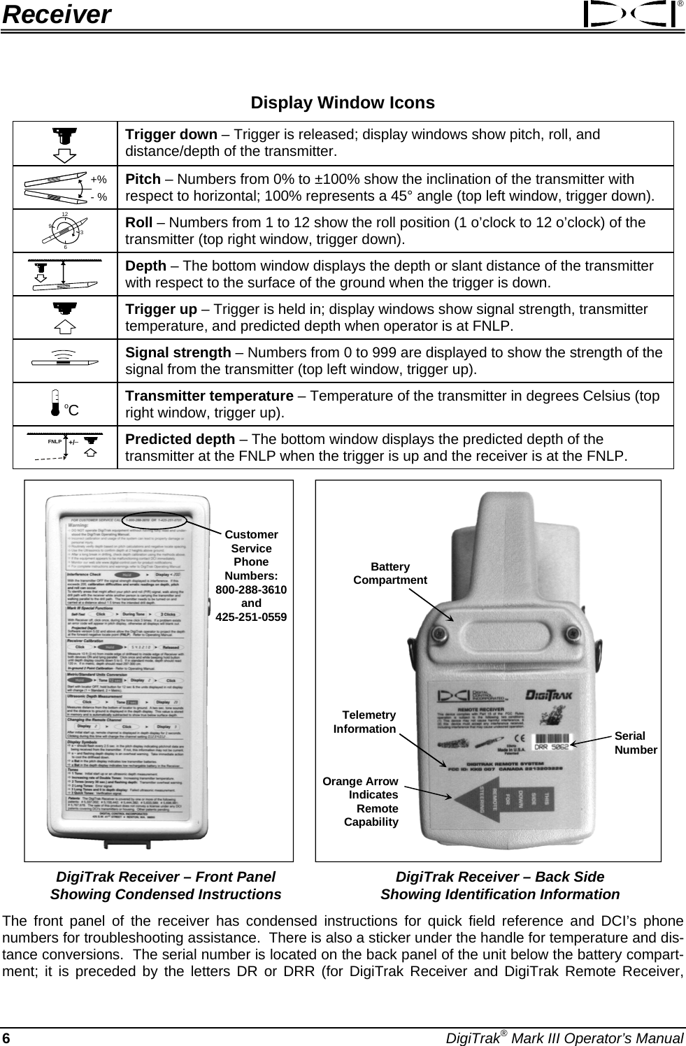 Receiver ® Display Window Icons  Trigger down – Trigger is released; display windows show pitch, roll, and distance/depth of the transmitter. +%- %  Pitch – Numbers from 0% to ±100% show the inclination of the transmitter with respect to horizontal; 100% represents a 45° angle (top left window, trigger down). 12396 Roll – Numbers from 1 to 12 show the roll position (1 o’clock to 12 o’clock) of the transmitter (top right window, trigger down). x Depth – The bottom window displays the depth or slant distance of the transmitter with respect to the surface of the ground when the trigger is down.  Trigger up – Trigger is held in; display windows show signal strength, transmitter temperature, and predicted depth when operator is at FNLP.  Signal strength – Numbers from 0 to 999 are displayed to show the strength of the signal from the transmitter (top left window, trigger up). oC Transmitter temperature – Temperature of the transmitter in degrees Celsius (top right window, trigger up). FNLP x+/– Predicted depth – The bottom window displays the predicted depth of the transmitter at the FNLP when the trigger is up and the receiver is at the FNLP.   Customer ServicePhone Numbers:800-288-3610and425-251-0559     BatteryCompartmentOrange ArrowIndicates Remote CapabilitySerial NumberTelemetryInformation   DigiTrak Receiver – Front Panel  DigiTrak Receiver – Back Side   Showing Condensed Instructions  Showing Identification Information The front panel of the receiver has condensed instructions for quick field reference and DCI’s phone numbers for troubleshooting assistance.  There is also a sticker under the handle for temperature and dis-tance conversions.  The serial number is located on the back panel of the unit below the battery compart-ment; it is preceded by the letters DR or DRR (for DigiTrak Receiver and DigiTrak Remote Receiver, 6 DigiTrak® Mark III Operator’s Manual 