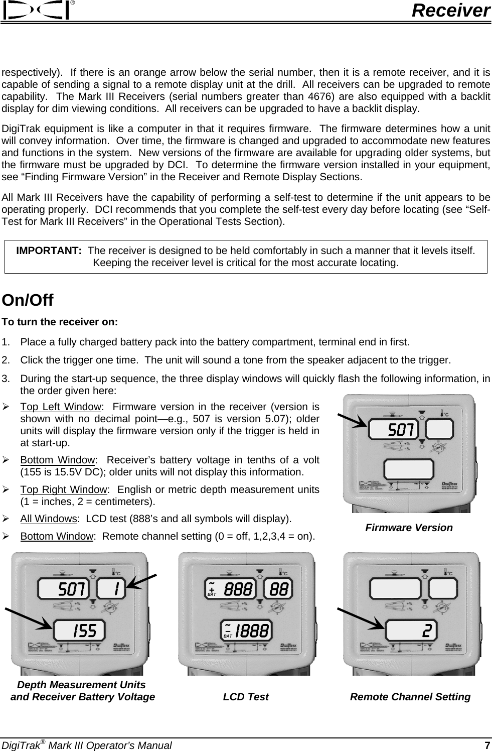 ®  Receiver respectively).  If there is an orange arrow below the serial number, then it is a remote receiver, and it is capable of sending a signal to a remote display unit at the drill.  All receivers can be upgraded to remote capability.  The Mark III Receivers (serial numbers greater than 4676) are also equipped with a backlit display for dim viewing conditions.  All receivers can be upgraded to have a backlit display. DigiTrak equipment is like a computer in that it requires firmware.  The firmware determines how a unit will convey information.  Over time, the firmware is changed and upgraded to accommodate new features and functions in the system.  New versions of the firmware are available for upgrading older systems, but the firmware must be upgraded by DCI.  To determine the firmware version installed in your equipment, see “Finding Firmware Version” in the Receiver and Remote Display Sections.   All Mark III Receivers have the capability of performing a self-test to determine if the unit appears to be operating properly.  DCI recommends that you complete the self-test every day before locating (see “Self-Test for Mark III Receivers” in the Operational Tests Section).   IMPORTANT:  The receiver is designed to be held comfortably in such a manner that it levels itself.  Keeping the receiver level is critical for the most accurate locating. On/Off To turn the receiver on:  1.  Place a fully charged battery pack into the battery compartment, terminal end in first. 2.  Click the trigger one time.  The unit will sound a tone from the speaker adjacent to the trigger.   3.  During the start-up sequence, the three display windows will quickly flash the following information, in the order given here:  507 Firmware Version ¾ Top Left Window:  Firmware version in the receiver (version is shown with no decimal point—e.g., 507 is version 5.07); older units will display the firmware version only if the trigger is held in at start-up. ¾ Bottom Window:  Receiver’s battery voltage in tenths of a volt (155 is 15.5V DC); older units will not display this information. ¾ Top Right Window:  English or metric depth measurement units (1 = inches, 2 = centimeters). ¾ All Windows:  LCD test (888’s and all symbols will display). ¾ Bottom Window:  Remote channel setting (0 = off, 1,2,3,4 = on). 507I 55I     888I 88888BAT~+BAT–~     2  Depth Measurement Units      and Receiver Battery Voltage  LCD Test  Remote Channel Setting DigiTrak® Mark III Operator’s Manual  7 