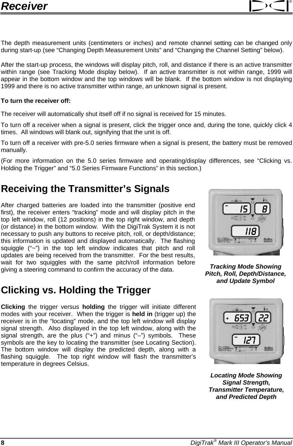 Receiver ® The depth measurement units (centimeters or inches) and remote channel setting can be changed only during start-up (see “Changing Depth Measurement Units” and “Changing the Channel Setting” below).   After the start-up process, the windows will display pitch, roll, and distance if there is an active transmitter within range (see Tracking Mode display below).  If an active transmitter is not within range, 1999 will appear in the bottom window and the top windows will be blank.  If the bottom window is not displaying 1999 and there is no active transmitter within range, an unknown signal is present. To turn the receiver off: The receiver will automatically shut itself off if no signal is received for 15 minutes. To turn off a receiver when a signal is present, click the trigger once and, during the tone, quickly click 4 times.  All windows will blank out, signifying that the unit is off.   To turn off a receiver with pre-5.0 series firmware when a signal is present, the battery must be removed manually.   (For more information on the 5.0 series firmware and operating/display differences, see “Clicking vs. Holding the Trigger” and “5.0 Series Firmware Functions” in this section.) Receiving the Transmitter’s Signals Tracking Mode Showing Pitch, Roll, Depth/Distance, and Update Symbol  I 5I  I 88~ After charged batteries are loaded into the transmitter (positive end first), the receiver enters “tracking” mode and will display pitch in the top left window, roll (12 positions) in the top right window, and depth (or distance) in the bottom window.  With the DigiTrak System it is not necessary to push any buttons to receive pitch, roll, or depth/distance; this information is updated and displayed automatically.  The flashing squiggle (“~”) in the top left window indicates that pitch and roll updates are being received from the transmitter.  For the best results, wait for two squiggles with the same pitch/roll information before giving a steering command to confirm the accuracy of the data. Clicking vs. Holding the Trigger  Locating Mode Showing Signal Strength,  Transmitter Temperature, and Predicted Depth 653I 2722+~ Clicking the trigger versus holding the trigger will initiate different modes with your receiver.  When the trigger is held in (trigger up) the receiver is in the “locating” mode, and the top left window will display signal strength.  Also displayed in the top left window, along with the signal strength, are the plus (“+”) and minus (“–”) symbols.  These symbols are the key to locating the transmitter (see Locating Section).  The bottom window will display the predicted depth, along with a flashing squiggle.  The top right window will flash the transmitter’s temperature in degrees Celsius. 8 DigiTrak® Mark III Operator’s Manual 