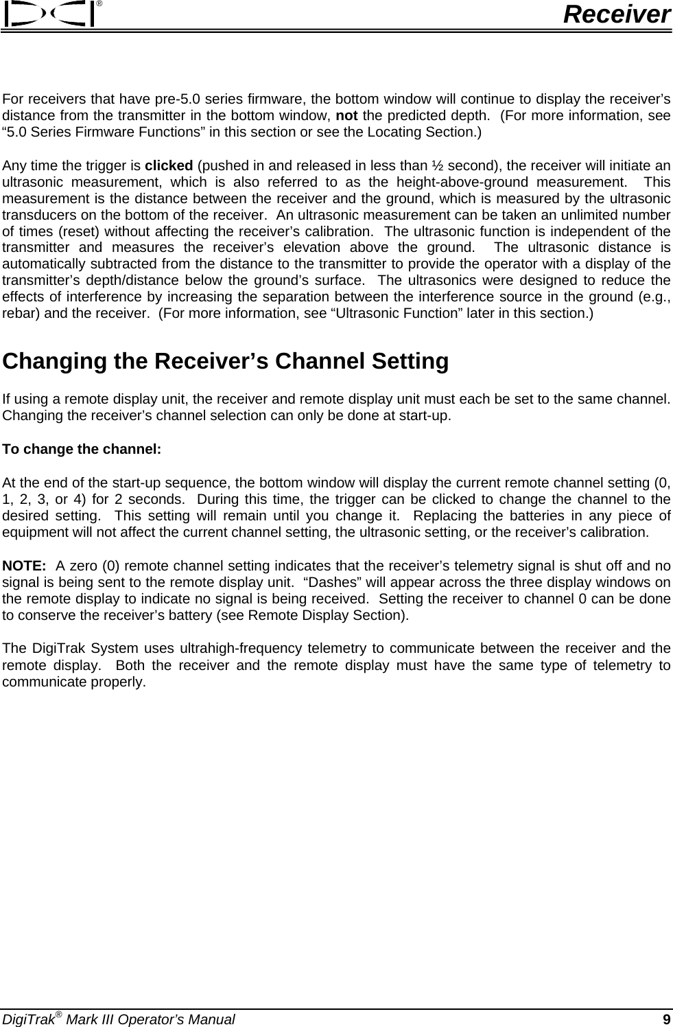 ®  Receiver For receivers that have pre-5.0 series firmware, the bottom window will continue to display the receiver’s distance from the transmitter in the bottom window, not the predicted depth.  (For more information, see “5.0 Series Firmware Functions” in this section or see the Locating Section.) Any time the trigger is clicked (pushed in and released in less than ½ second), the receiver will initiate an ultrasonic measurement, which is also referred to as the height-above-ground measurement.  This measurement is the distance between the receiver and the ground, which is measured by the ultrasonic transducers on the bottom of the receiver.  An ultrasonic measurement can be taken an unlimited number of times (reset) without affecting the receiver’s calibration.  The ultrasonic function is independent of the transmitter and measures the receiver’s elevation above the ground.  The ultrasonic distance is automatically subtracted from the distance to the transmitter to provide the operator with a display of the transmitter’s depth/distance below the ground’s surface.  The ultrasonics were designed to reduce the effects of interference by increasing the separation between the interference source in the ground (e.g., rebar) and the receiver.  (For more information, see “Ultrasonic Function” later in this section.) Changing the Receiver’s Channel Setting If using a remote display unit, the receiver and remote display unit must each be set to the same channel.  Changing the receiver’s channel selection can only be done at start-up.   To change the channel:   At the end of the start-up sequence, the bottom window will display the current remote channel setting (0, 1, 2, 3, or 4) for 2 seconds.  During this time, the trigger can be clicked to change the channel to the desired setting.  This setting will remain until you change it.  Replacing the batteries in any piece of equipment will not affect the current channel setting, the ultrasonic setting, or the receiver’s calibration. NOTE:  A zero (0) remote channel setting indicates that the receiver’s telemetry signal is shut off and no signal is being sent to the remote display unit.  “Dashes” will appear across the three display windows on the remote display to indicate no signal is being received.  Setting the receiver to channel 0 can be done to conserve the receiver’s battery (see Remote Display Section).  The DigiTrak System uses ultrahigh-frequency telemetry to communicate between the receiver and the remote display.  Both the receiver and the remote display must have the same type of telemetry to communicate properly.   DigiTrak® Mark III Operator’s Manual  9 