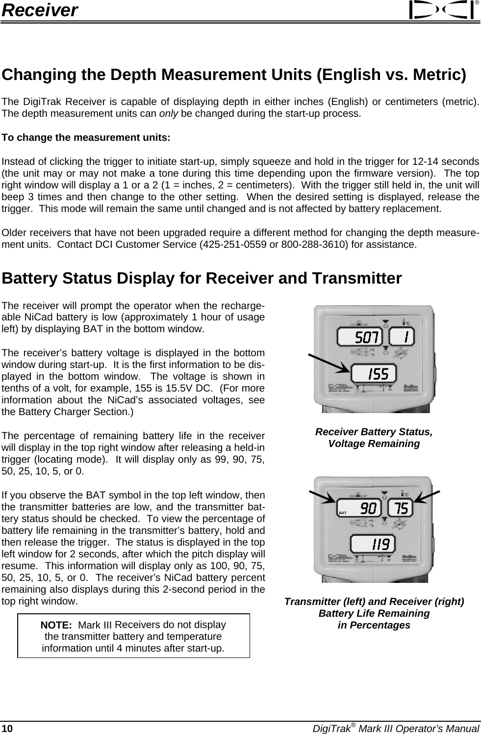 Receiver ® Changing the Depth Measurement Units (English vs. Metric) The DigiTrak Receiver is capable of displaying depth in either inches (English) or centimeters (metric).  The depth measurement units can only be changed during the start-up process.   To change the measurement units:   Instead of clicking the trigger to initiate start-up, simply squeeze and hold in the trigger for 12-14 seconds (the unit may or may not make a tone during this time depending upon the firmware version).  The top right window will display a 1 or a 2 (1 = inches, 2 = centimeters).  With the trigger still held in, the unit will beep 3 times and then change to the other setting.  When the desired setting is displayed, release the trigger.  This mode will remain the same until changed and is not affected by battery replacement. Older receivers that have not been upgraded require a different method for changing the depth measure-ment units.  Contact DCI Customer Service (425-251-0559 or 800-288-3610) for assistance. Battery Status Display for Receiver and Transmitter  The receiver will prompt the operator when the recharge-able NiCad battery is low (approximately 1 hour of usage left) by displaying BAT in the bottom window.    507I 55I Receiver Battery Status, Voltage Remaining The receiver’s battery voltage is displayed in the bottom window during start-up.  It is the first information to be dis-played in the bottom window.  The voltage is shown in tenths of a volt, for example, 155 is 15.5V DC.  (For more information about the NiCad’s associated voltages, see the Battery Charger Section.) The percentage of remaining battery life in the receiver will display in the top right window after releasing a held-in trigger (locating mode).  It will display only as 99, 90, 75, 50, 25, 10, 5, or 0. 90I  I 975BAT Transmitter (left) and Receiver (right) Battery Life Remaining  in Percentages If you observe the BAT symbol in the top left window, then the transmitter batteries are low, and the transmitter bat-tery status should be checked.  To view the percentage of battery life remaining in the transmitter’s battery, hold and then release the trigger.  The status is displayed in the top left window for 2 seconds, after which the pitch display will resume.  This information will display only as 100, 90, 75, 50, 25, 10, 5, or 0.  The receiver’s NiCad battery percent remaining also displays during this 2-second period in the top right window. NOTE:  Mark III Receivers do not display  the transmitter battery and temperature  information until 4 minutes after start-up. 10 DigiTrak® Mark III Operator’s Manual 