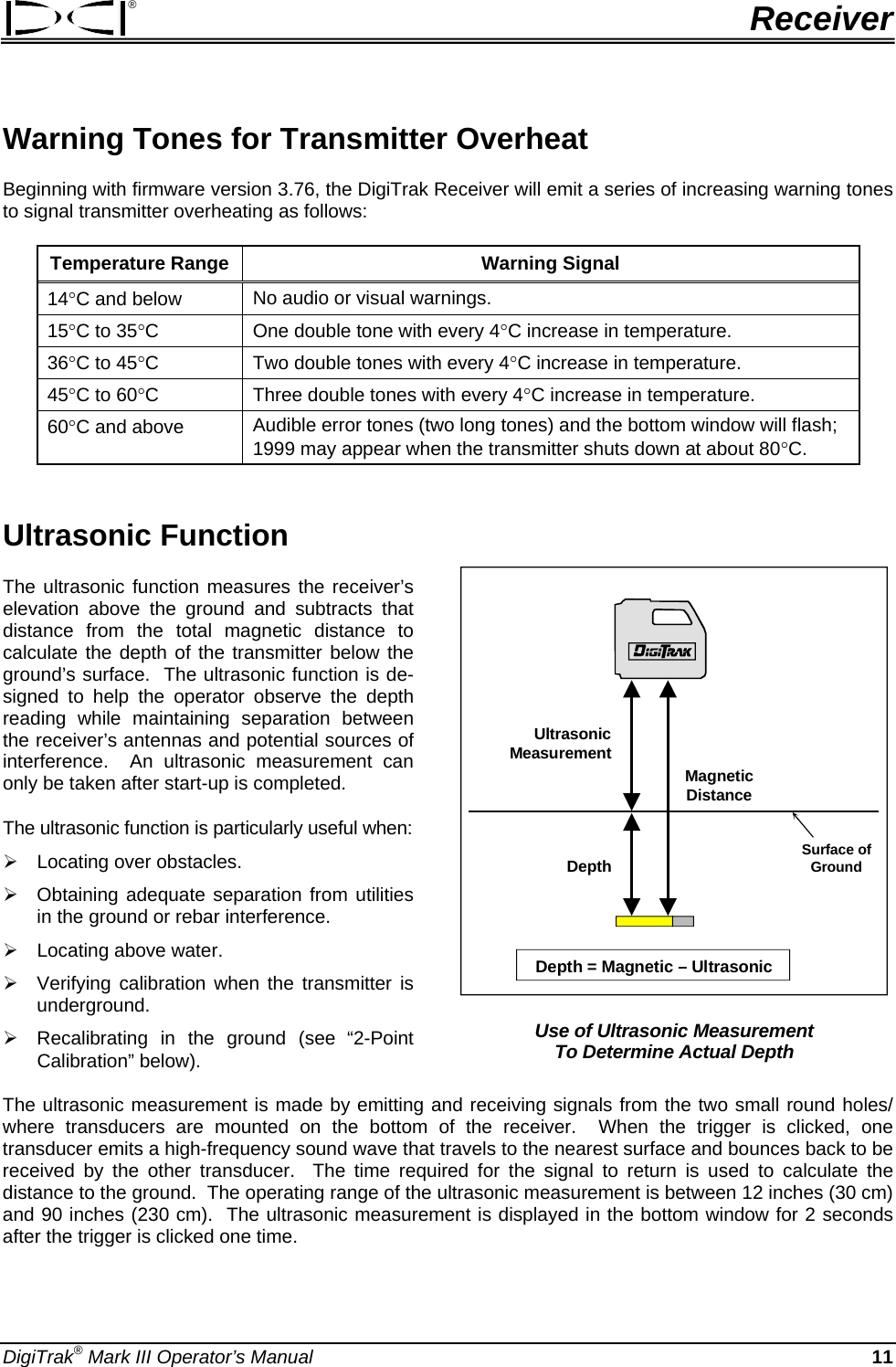 ®  Receiver Warning Tones for Transmitter Overheat Beginning with firmware version 3.76, the DigiTrak Receiver will emit a series of increasing warning tones to signal transmitter overheating as follows: Temperature Range  Warning Signal 14°C and below  No audio or visual warnings. 15°C to 35°C  One double tone with every 4°C increase in temperature. 36°C to 45°C  Two double tones with every 4°C increase in temperature. 45°C to 60°C  Three double tones with every 4°C increase in temperature. 60°C and above  Audible error tones (two long tones) and the bottom window will flash; 1999 may appear when the transmitter shuts down at about 80°C.  Ultrasonic Function  UltrasonicMeasurementDepthMagneticDistanceSurface ofGroundDepth = Magnetic – Ultrasonic  Use of Ultrasonic Measurement  To Determine Actual Depth The ultrasonic function measures the receiver’s elevation above the ground and subtracts that distance from the total magnetic distance to calculate the depth of the transmitter below the ground’s surface.  The ultrasonic function is de-signed to help the operator observe the depth reading while maintaining separation between the receiver’s antennas and potential sources of interference.  An ultrasonic measurement can only be taken after start-up is completed. The ultrasonic function is particularly useful when: ¾ Locating over obstacles. ¾ Obtaining adequate separation from utilities in the ground or rebar interference. ¾ Locating above water.  ¾ Verifying calibration when the transmitter is underground. ¾ Recalibrating in the ground (see “2-Point Calibration” below). The ultrasonic measurement is made by emitting and receiving signals from the two small round holes/ where transducers are mounted on the bottom of the receiver.  When the trigger is clicked, one transducer emits a high-frequency sound wave that travels to the nearest surface and bounces back to be received by the other transducer.  The time required for the signal to return is used to calculate the distance to the ground.  The operating range of the ultrasonic measurement is between 12 inches (30 cm) and 90 inches (230 cm).  The ultrasonic measurement is displayed in the bottom window for 2 seconds after the trigger is clicked one time. DigiTrak® Mark III Operator’s Manual  11 