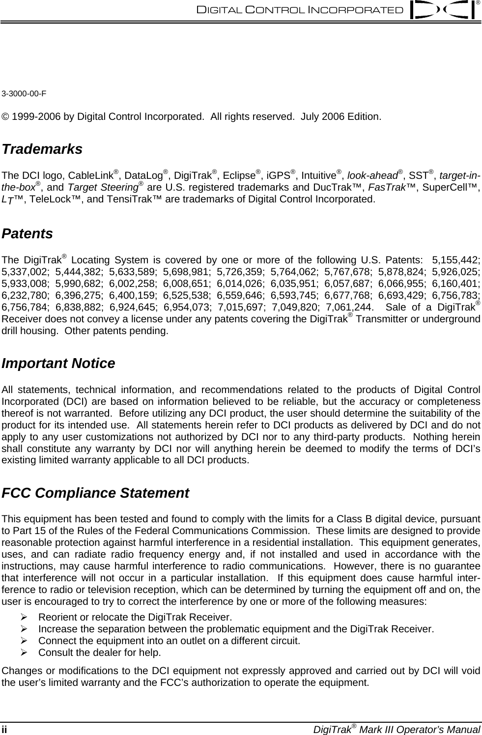  DIGITAL CONTROL INCORPORATED   ®  3-3000-00-F  © 1999-2006 by Digital Control Incorporated.  All rights reserved.  July 2006 Edition.  Trademarks The DCI logo, CableLink®, DataLog®, DigiTrak®, Eclipse®, iGPS®, Intuitive®, look-ahead®, SST®, target-in-the-box®, and Target Steering® are U.S. registered trademarks and DucTrak™, FasTrak™, SuperCell™, LT™, TeleLock™, and TensiTrak™ are trademarks of Digital Control Incorporated. Patents The DigiTrak® Locating System is covered by one or more of the following U.S. Patents:  5,155,442; 5,337,002; 5,444,382; 5,633,589; 5,698,981; 5,726,359; 5,764,062; 5,767,678; 5,878,824; 5,926,025; 5,933,008; 5,990,682; 6,002,258; 6,008,651; 6,014,026; 6,035,951; 6,057,687; 6,066,955; 6,160,401; 6,232,780; 6,396,275; 6,400,159; 6,525,538; 6,559,646; 6,593,745; 6,677,768; 6,693,429; 6,756,783; 6,756,784; 6,838,882; 6,924,645; 6,954,073; 7,015,697; 7,049,820; 7,061,244.  Sale of a DigiTrak® Receiver does not convey a license under any patents covering the DigiTrak® Transmitter or underground drill housing.  Other patents pending. Important Notice All statements, technical information, and recommendations related to the products of Digital Control Incorporated (DCI) are based on information believed to be reliable, but the accuracy or completeness thereof is not warranted.  Before utilizing any DCI product, the user should determine the suitability of the product for its intended use.  All statements herein refer to DCI products as delivered by DCI and do not apply to any user customizations not authorized by DCI nor to any third-party products.  Nothing herein shall constitute any warranty by DCI nor will anything herein be deemed to modify the terms of DCI’s existing limited warranty applicable to all DCI products. FCC Compliance Statement This equipment has been tested and found to comply with the limits for a Class B digital device, pursuant to Part 15 of the Rules of the Federal Communications Commission.  These limits are designed to provide reasonable protection against harmful interference in a residential installation.  This equipment generates, uses, and can radiate radio frequency energy and, if not installed and used in accordance with the instructions, may cause harmful interference to radio communications.  However, there is no guarantee that interference will not occur in a particular installation.  If this equipment does cause harmful inter-ference to radio or television reception, which can be determined by turning the equipment off and on, the user is encouraged to try to correct the interference by one or more of the following measures: ¾ Reorient or relocate the DigiTrak Receiver. ¾ Increase the separation between the problematic equipment and the DigiTrak Receiver. ¾ Connect the equipment into an outlet on a different circuit. ¾ Consult the dealer for help. Changes or modifications to the DCI equipment not expressly approved and carried out by DCI will void the user’s limited warranty and the FCC’s authorization to operate the equipment. ii DigiTrak® Mark III Operator’s Manual 