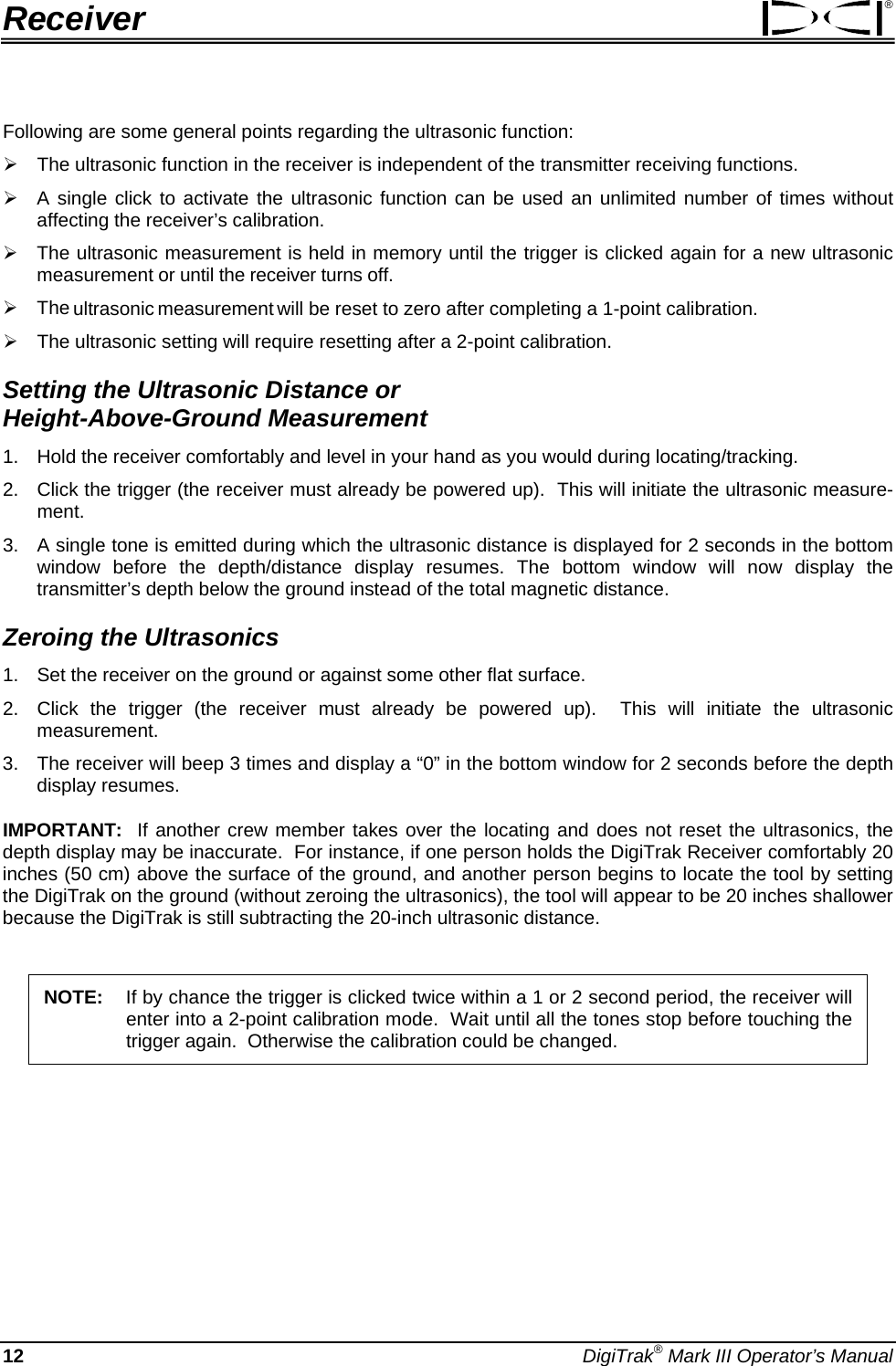 Receiver ® Following are some general points regarding the ultrasonic function: ¾ The ultrasonic function in the receiver is independent of the transmitter receiving functions. ¾ A single click to activate the ultrasonic function can be used an unlimited number of times without affecting the receiver’s calibration.   ¾ The ultrasonic measurement is held in memory until the trigger is clicked again for a new ultrasonic measurement or until the receiver turns off.   ¾ The ultrasonic measurement will be reset to zero after completing a 1-point calibration. ¾ The ultrasonic setting will require resetting after a 2-point calibration. Setting the Ultrasonic Distance or  Height-Above-Ground Measurement 1.  Hold the receiver comfortably and level in your hand as you would during locating/tracking. 2.  Click the trigger (the receiver must already be powered up).  This will initiate the ultrasonic measure-ment.  3.  A single tone is emitted during which the ultrasonic distance is displayed for 2 seconds in the bottom window before the depth/distance display resumes. The bottom window will now display the transmitter’s depth below the ground instead of the total magnetic distance. Zeroing the Ultrasonics  1.  Set the receiver on the ground or against some other flat surface. 2.  Click the trigger (the receiver must already be powered up).  This will initiate the ultrasonic measurement. 3.  The receiver will beep 3 times and display a “0” in the bottom window for 2 seconds before the depth display resumes. IMPORTANT:  If another crew member takes over the locating and does not reset the ultrasonics, the depth display may be inaccurate.  For instance, if one person holds the DigiTrak Receiver comfortably 20 inches (50 cm) above the surface of the ground, and another person begins to locate the tool by setting the DigiTrak on the ground (without zeroing the ultrasonics), the tool will appear to be 20 inches shallower because the DigiTrak is still subtracting the 20-inch ultrasonic distance.   NOTE: If by chance the trigger is clicked twice within a 1 or 2 second period, the receiver will enter into a 2-point calibration mode.  Wait until all the tones stop before touching the trigger again.  Otherwise the calibration could be changed.  12 DigiTrak® Mark III Operator’s Manual 