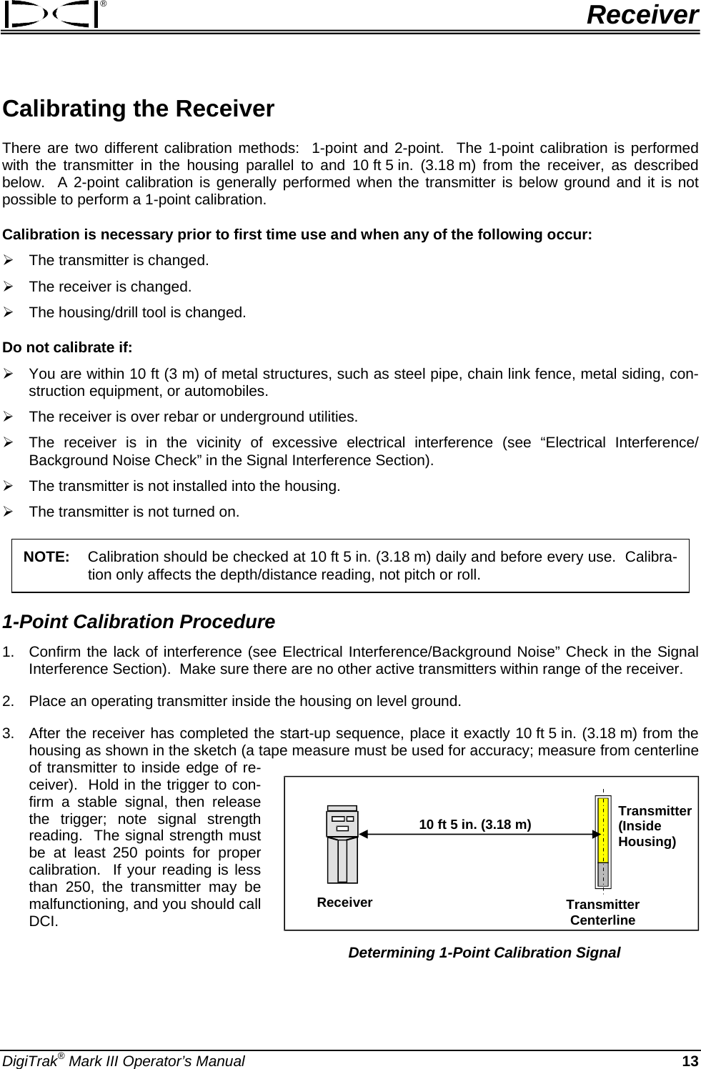 ®  Receiver Calibrating the Receiver   There are two different calibration methods:  1-point and 2-point.  The 1-point calibration is performed with the transmitter in the housing parallel to and 10 ft 5 in. (3.18 m) from the receiver, as described below.  A 2-point calibration is generally performed when the transmitter is below ground and it is not possible to perform a 1-point calibration. Calibration is necessary prior to first time use and when any of the following occur:  ¾ The transmitter is changed. ¾ The receiver is changed. ¾ The housing/drill tool is changed. Do not calibrate if: ¾ You are within 10 ft (3 m) of metal structures, such as steel pipe, chain link fence, metal siding, con-struction equipment, or automobiles. ¾ The receiver is over rebar or underground utilities. ¾ The receiver is in the vicinity of excessive electrical interference (see “Electrical Interference/ Background Noise Check” in the Signal Interference Section). ¾ The transmitter is not installed into the housing. ¾ The transmitter is not turned on. NOTE:  Calibration should be checked at 10 ft 5 in. (3.18 m) daily and before every use.  Calibra-tion only affects the depth/distance reading, not pitch or roll. 1-Point Calibration Procedure 1.  Confirm the lack of interference (see Electrical Interference/Background Noise” Check in the Signal Interference Section).  Make sure there are no other active transmitters within range of the receiver. 2.  Place an operating transmitter inside the housing on level ground. 3.  After the receiver has completed the start-up sequence, place it exactly 10 ft 5 in. (3.18 m) from the housing as shown in the sketch (a tape measure must be used for accuracy; measure from centerline of transmitter to inside edge of re-ceiver).  Hold in the trigger to con-firm a stable signal, then release the trigger; note signal strength reading.  The signal strength must be at least 250 points for proper calibration.  If your reading is less than 250, the transmitter may be malfunctioning, and you should call DCI. 10 ft 5 in. (3.18 m)ReceiverTransmitter(Inside  Housing) Transmitter Centerline Determining 1-Point Calibration Signal   DigiTrak® Mark III Operator’s Manual  13 