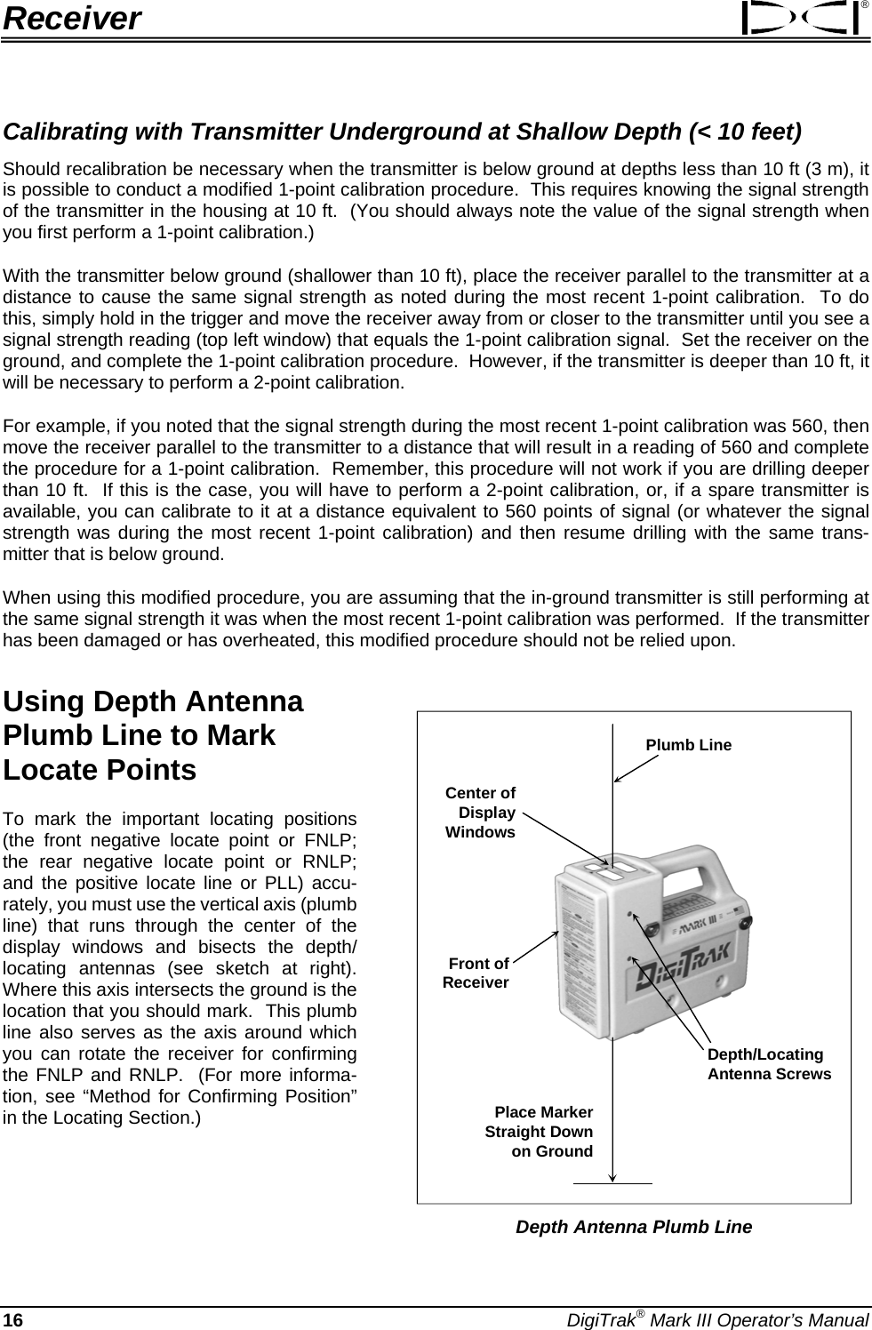 Receiver ® Calibrating with Transmitter Underground at Shallow Depth (&lt; 10 feet) Should recalibration be necessary when the transmitter is below ground at depths less than 10 ft (3 m), it is possible to conduct a modified 1-point calibration procedure.  This requires knowing the signal strength of the transmitter in the housing at 10 ft.  (You should always note the value of the signal strength when you first perform a 1-point calibration.) With the transmitter below ground (shallower than 10 ft), place the receiver parallel to the transmitter at a distance to cause the same signal strength as noted during the most recent 1-point calibration.  To do this, simply hold in the trigger and move the receiver away from or closer to the transmitter until you see a signal strength reading (top left window) that equals the 1-point calibration signal.  Set the receiver on the ground, and complete the 1-point calibration procedure.  However, if the transmitter is deeper than 10 ft, it will be necessary to perform a 2-point calibration.   For example, if you noted that the signal strength during the most recent 1-point calibration was 560, then move the receiver parallel to the transmitter to a distance that will result in a reading of 560 and complete the procedure for a 1-point calibration.  Remember, this procedure will not work if you are drilling deeper than 10 ft.  If this is the case, you will have to perform a 2-point calibration, or, if a spare transmitter is available, you can calibrate to it at a distance equivalent to 560 points of signal (or whatever the signal strength was during the most recent 1-point calibration) and then resume drilling with the same trans-mitter that is below ground.   When using this modified procedure, you are assuming that the in-ground transmitter is still performing at the same signal strength it was when the most recent 1-point calibration was performed.  If the transmitter has been damaged or has overheated, this modified procedure should not be relied upon. Using Depth Antenna Plumb Line to Mark Locate Points   Center ofDisplay WindowsPlumb LineDepth/Locating Antenna ScrewsPlace Marker Straight Down on GroundFront ofReceiver Depth Antenna Plumb Line  To mark the important locating positions (the front negative locate point or FNLP; the rear negative locate point or RNLP; and the positive locate line or PLL) accu-rately, you must use the vertical axis (plumb line) that runs through the center of the display windows and bisects the depth/ locating antennas (see sketch at right).  Where this axis intersects the ground is the location that you should mark.  This plumb line also serves as the axis around which you can rotate the receiver for confirming the FNLP and RNLP.  (For more informa-tion, see “Method for Confirming Position” in the Locating Section.)  16 DigiTrak® Mark III Operator’s Manual 