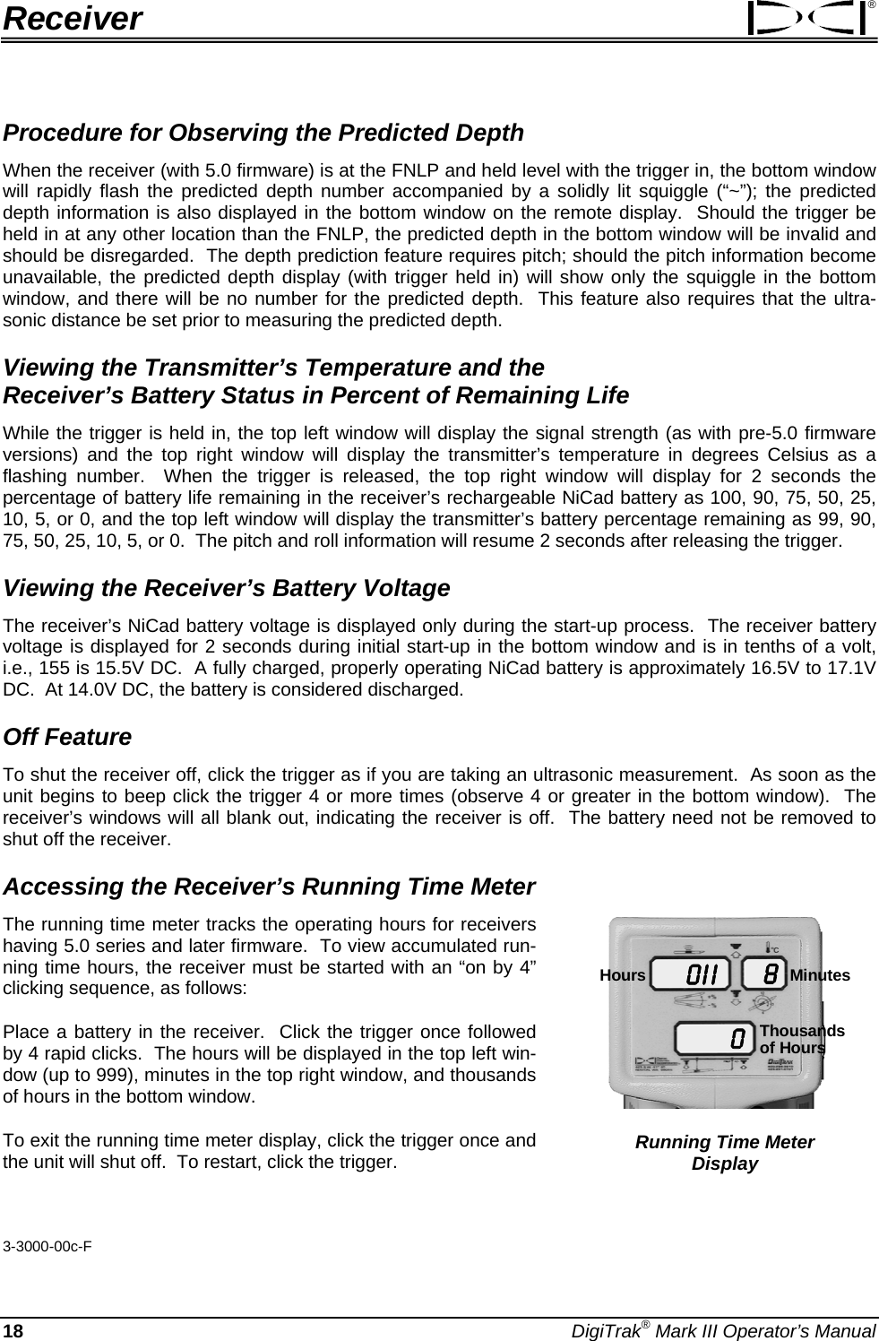 Receiver ® Procedure for Observing the Predicted Depth When the receiver (with 5.0 firmware) is at the FNLP and held level with the trigger in, the bottom window will rapidly flash the predicted depth number accompanied by a solidly lit squiggle (“~”); the predicted depth information is also displayed in the bottom window on the remote display.  Should the trigger be held in at any other location than the FNLP, the predicted depth in the bottom window will be invalid and should be disregarded.  The depth prediction feature requires pitch; should the pitch information become unavailable, the predicted depth display (with trigger held in) will show only the squiggle in the bottom window, and there will be no number for the predicted depth.  This feature also requires that the ultra-sonic distance be set prior to measuring the predicted depth. Viewing the Transmitter’s Temperature and the  Receiver’s Battery Status in Percent of Remaining Life While the trigger is held in, the top left window will display the signal strength (as with pre-5.0 firmware versions) and the top right window will display the transmitter’s temperature in degrees Celsius as a flashing number.  When the trigger is released, the top right window will display for 2 seconds the percentage of battery life remaining in the receiver’s rechargeable NiCad battery as 100, 90, 75, 50, 25, 10, 5, or 0, and the top left window will display the transmitter’s battery percentage remaining as 99, 90, 75, 50, 25, 10, 5, or 0.  The pitch and roll information will resume 2 seconds after releasing the trigger. Viewing the Receiver’s Battery Voltage The receiver’s NiCad battery voltage is displayed only during the start-up process.  The receiver battery voltage is displayed for 2 seconds during initial start-up in the bottom window and is in tenths of a volt, i.e., 155 is 15.5V DC.  A fully charged, properly operating NiCad battery is approximately 16.5V to 17.1V DC.  At 14.0V DC, the battery is considered discharged.   Off Feature To shut the receiver off, click the trigger as if you are taking an ultrasonic measurement.  As soon as the unit begins to beep click the trigger 4 or more times (observe 4 or greater in the bottom window).  The receiver’s windows will all blank out, indicating the receiver is off.  The battery need not be removed to shut off the receiver.  Accessing the Receiver’s Running Time Meter 0 I I08Hours MinutesThousandsof Hours Running Time Meter  Display The running time meter tracks the operating hours for receivers having 5.0 series and later firmware.  To view accumulated run-ning time hours, the receiver must be started with an “on by 4” clicking sequence, as follows: Place a battery in the receiver.  Click the trigger once followed by 4 rapid clicks.  The hours will be displayed in the top left win-dow (up to 999), minutes in the top right window, and thousands of hours in the bottom window.   To exit the running time meter display, click the trigger once and the unit will shut off.  To restart, click the trigger.   3-3000-00c-F 18 DigiTrak® Mark III Operator’s Manual 