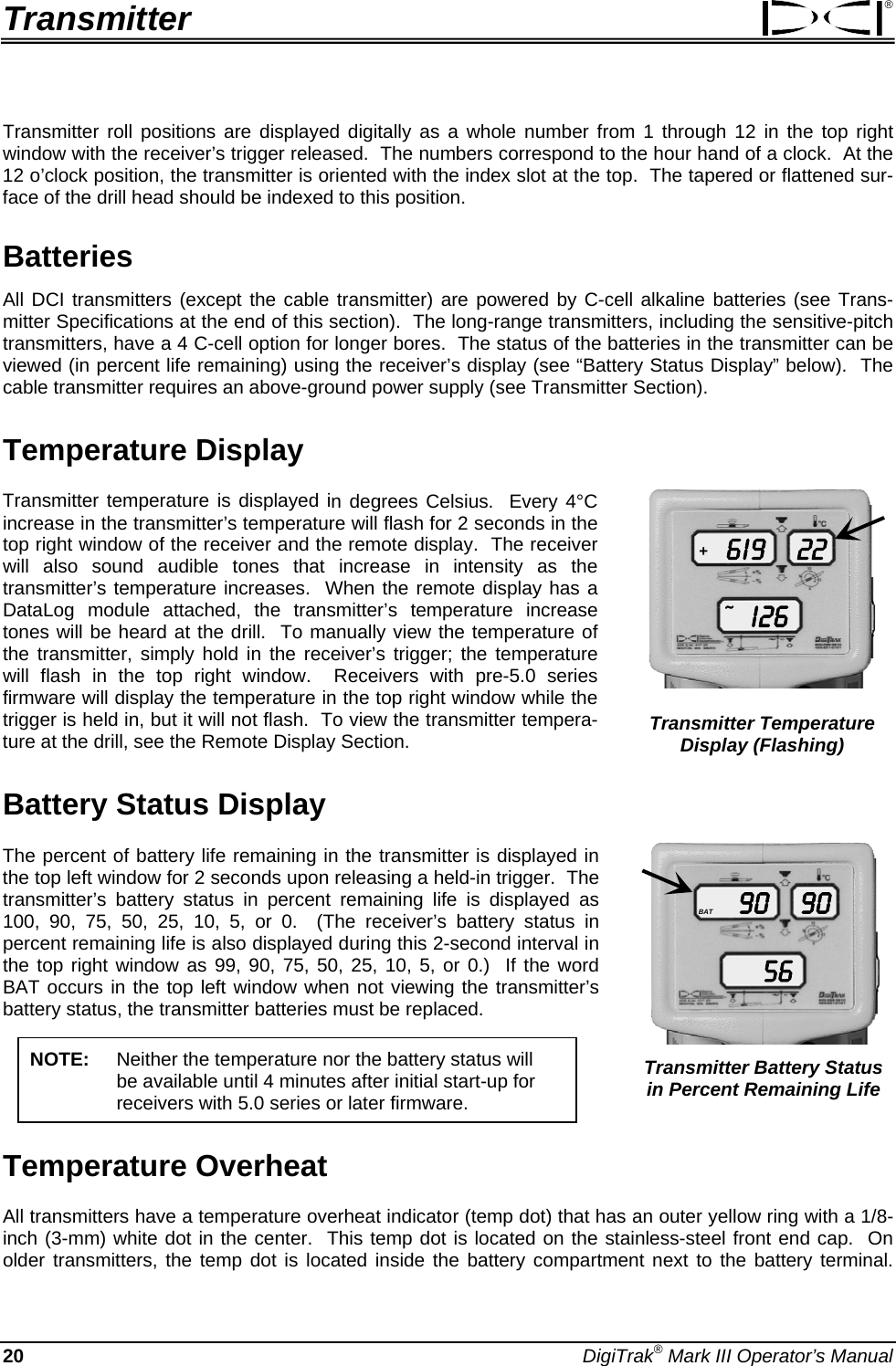 Transmitter ® Transmitter roll positions are displayed digitally as a whole number from 1 through 12 in the top right window with the receiver’s trigger released.  The numbers correspond to the hour hand of a clock.  At the 12 o’clock position, the transmitter is oriented with the index slot at the top.  The tapered or flattened sur-face of the drill head should be indexed to this position. Batteries All DCI transmitters (except the cable transmitter) are powered by C-cell alkaline batteries (see Trans-mitter Specifications at the end of this section).  The long-range transmitters, including the sensitive-pitch transmitters, have a 4 C-cell option for longer bores.  The status of the batteries in the transmitter can be viewed (in percent life remaining) using the receiver’s display (see “Battery Status Display” below).  The cable transmitter requires an above-ground power supply (see Transmitter Section). Temperature Display 6 I 9I 2622+~ Transmitter Temperature Display (Flashing) Transmitter temperature is displayed in degrees Celsius.  Every 4°C increase in the transmitter’s temperature will flash for 2 seconds in the top right window of the receiver and the remote display.  The receiver will also sound audible tones that increase in intensity as the transmitter’s temperature increases.  When the remote display has a DataLog module attached, the transmitter’s temperature increase tones will be heard at the drill.  To manually view the temperature of the transmitter, simply hold in the receiver’s trigger; the temperature will flash in the top right window.  Receivers with pre-5.0 series firmware will display the temperature in the top right window while the trigger is held in, but it will not flash.  To view the transmitter tempera-ture at the drill, see the Remote Display Section. Battery Status Display 905690BAT Transmitter Battery Status in Percent Remaining Life The percent of battery life remaining in the transmitter is displayed in the top left window for 2 seconds upon releasing a held-in trigger.  The transmitter’s battery status in percent remaining life is displayed as 100, 90, 75, 50, 25, 10, 5, or 0.  (The receiver’s battery status in percent remaining life is also displayed during this 2-second interval in the top right window as 99, 90, 75, 50, 25, 10, 5, or 0.)  If the word BAT occurs in the top left window when not viewing the transmitter’s battery status, the transmitter batteries must be replaced.  NOTE: Neither the temperature nor the battery status will  be available until 4 minutes after initial start-up for receivers with 5.0 series or later firmware. Temperature Overheat All transmitters have a temperature overheat indicator (temp dot) that has an outer yellow ring with a 1/8-inch (3-mm) white dot in the center.  This temp dot is located on the stainless-steel front end cap.  On older transmitters, the temp dot is located inside the battery compartment next to the battery terminal.  20 DigiTrak® Mark III Operator’s Manual 