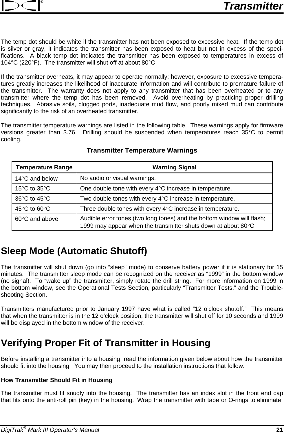 ®  Transmitter The temp dot should be white if the transmitter has not been exposed to excessive heat.  If the temp dot is silver or gray, it indicates the transmitter has been exposed to heat but not in excess of the speci-fications.  A black temp dot indicates the transmitter has been exposed to temperatures in excess of 104°C (220°F).  The transmitter will shut off at about 80°C.   If the transmitter overheats, it may appear to operate normally; however, exposure to excessive tempera-tures greatly increases the likelihood of inaccurate information and will contribute to premature failure of the transmitter.  The warranty does not apply to any transmitter that has been overheated or to any transmitter where the temp dot has been removed.  Avoid overheating by practicing proper drilling techniques.  Abrasive soils, clogged ports, inadequate mud flow, and poorly mixed mud can contribute significantly to the risk of an overheated transmitter. The transmitter temperature warnings are listed in the following table.  These warnings apply for firmware versions greater than 3.76.  Drilling should be suspended when temperatures reach 35°C to permit cooling. Transmitter Temperature Warnings Temperature Range  Warning Signal 14°C and below  No audio or visual warnings. 15°C to 35°C  One double tone with every 4°C increase in temperature. 36°C to 45°C  Two double tones with every 4°C increase in temperature. 45°C to 60°C  Three double tones with every 4°C increase in temperature. 60°C and above  Audible error tones (two long tones) and the bottom window will flash; 1999 may appear when the transmitter shuts down at about 80°C.  Sleep Mode (Automatic Shutoff) The transmitter will shut down (go into “sleep” mode) to conserve battery power if it is stationary for 15 minutes.  The transmitter sleep mode can be recognized on the receiver as “1999” in the bottom window (no signal).  To “wake up” the transmitter, simply rotate the drill string.  For more information on 1999 in the bottom window, see the Operational Tests Section, particularly “Transmitter Tests,” and the Trouble-shooting Section. Transmitters manufactured prior to January 1997 have what is called “12 o’clock shutoff.”  This means that when the transmitter is in the 12 o’clock position, the transmitter will shut off for 10 seconds and 1999 will be displayed in the bottom window of the receiver.   Verifying Proper Fit of Transmitter in Housing Before installing a transmitter into a housing, read the information given below about how the transmitter should fit into the housing.  You may then proceed to the installation instructions that follow. How Transmitter Should Fit in Housing The transmitter must fit snugly into the housing.  The transmitter has an index slot in the front end cap that fits onto the anti-roll pin (key) in the housing.  Wrap the transmitter with tape or O-rings to eliminate DigiTrak® Mark III Operator’s Manual 21 