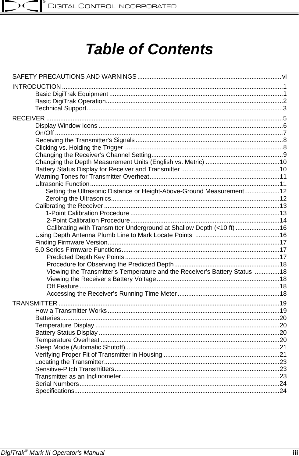 ® DIGITAL CONTROL INCORPORATED  Table of Contents SAFETY PRECAUTIONS AND WARNINGS..................................................................................vi INTRODUCTION ..............................................................................................................................1 Basic DigiTrak Equipment ...................................................................................................1 Basic DigiTrak Operation.....................................................................................................2 Technical Support................................................................................................................3 RECEIVER .......................................................................................................................................5 Display Window Icons .........................................................................................................6 On/Off ..................................................................................................................................7 Receiving the Transmitter’s Signals ....................................................................................8 Clicking vs. Holding the Trigger ..........................................................................................8 Changing the Receiver’s Channel Setting...........................................................................9 Changing the Depth Measurement Units (English vs. Metric) ..........................................10 Battery Status Display for Receiver and Transmitter ........................................................10 Warning Tones for Transmitter Overheat..........................................................................11 Ultrasonic Function............................................................................................................11       Setting the Ultrasonic Distance or Height-Above-Ground Measurement....................12       Zeroing the Ultrasonics................................................................................................12 Calibrating the Receiver ....................................................................................................13       1-Point Calibration Procedure .....................................................................................13 2-Point Calibration Procedure.....................................................................................14 Calibrating with Transmitter Underground at Shallow Depth (&lt;10 ft) .........................16 Using Depth Antenna Plumb Line to Mark Locate Points  ................................................16 Finding Firmware Version..................................................................................................17 5.0 Series Firmware Functions..........................................................................................17 Predicted Depth Key Points........................................................................................17 Procedure for Observing the Predicted Depth............................................................18 Viewing the Transmitter’s Temperature and the Receiver’s Battery Status  ..............18 Viewing the Receiver’s Battery Voltage......................................................................18 Off Feature..................................................................................................................18 Accessing the Receiver’s Running Time Meter..........................................................18 TRANSMITTER ..............................................................................................................................19 How a Transmitter Works..................................................................................................19 Batteries.............................................................................................................................20 Temperature Display.........................................................................................................20 Battery Status Display .......................................................................................................20 Temperature Overheat ......................................................................................................20 Sleep Mode (Automatic Shutoff)........................................................................................21 Verifying Proper Fit of Transmitter in Housing ..................................................................21 Locating the Transmitter....................................................................................................23 Sensitive-Pitch Transmitters..............................................................................................23 Transmitter as an Inclinometer..........................................................................................23 Serial Numbers..................................................................................................................24 Specifications.....................................................................................................................24 DigiTrak® Mark III Operator’s Manual iii 