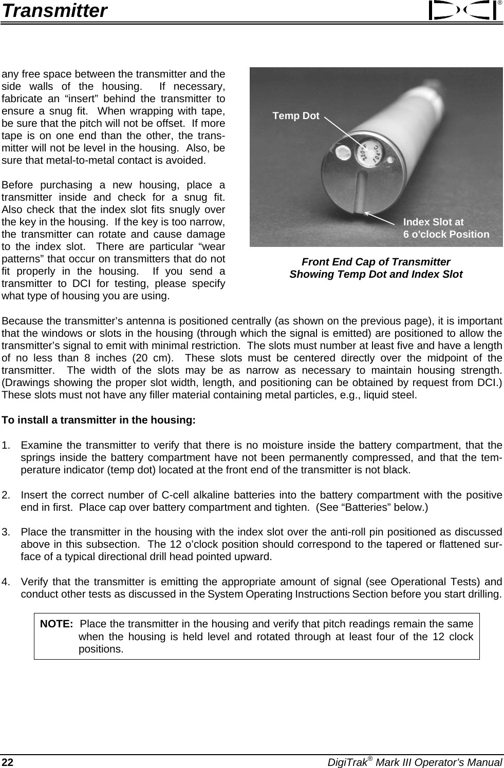 Transmitter ® any free space between the transmitter and the side walls of the housing.  If necessary, fabricate an “insert” behind the transmitter to ensure a snug fit.  When wrapping with tape, be sure that the pitch will not be offset.  If more tape is on one end than the other, the trans-mitter will not be level in the housing.  Also, be sure that metal-to-metal contact is avoided. Temp DotIndex Slot at 6 o&apos;clock Position  Front End Cap of Transmitter  Showing Temp Dot and Index Slot Before purchasing a new housing, place a transmitter inside and check for a snug fit.  Also check that the index slot fits snugly over the key in the housing.  If the key is too narrow, the transmitter can rotate and cause damage to the index slot.  There are particular “wear patterns” that occur on transmitters that do not fit properly in the housing.  If you send a transmitter to DCI for testing, please specify what type of housing you are using. Because the transmitter’s antenna is positioned centrally (as shown on the previous page), it is important that the windows or slots in the housing (through which the signal is emitted) are positioned to allow the transmitter’s signal to emit with minimal restriction.  The slots must number at least five and have a length of no less than 8 inches (20 cm).  These slots must be centered directly over the midpoint of the transmitter.  The width of the slots may be as narrow as necessary to maintain housing strength.  (Drawings showing the proper slot width, length, and positioning can be obtained by request from DCI.)  These slots must not have any filler material containing metal particles, e.g., liquid steel. To install a transmitter in the housing: 1.  Examine the transmitter to verify that there is no moisture inside the battery compartment, that the springs inside the battery compartment have not been permanently compressed, and that the tem-perature indicator (temp dot) located at the front end of the transmitter is not black.  2.  Insert the correct number of C-cell alkaline batteries into the battery compartment with the positive end in first.  Place cap over battery compartment and tighten.  (See “Batteries” below.) 3.  Place the transmitter in the housing with the index slot over the anti-roll pin positioned as discussed above in this subsection.  The 12 o’clock position should correspond to the tapered or flattened sur-face of a typical directional drill head pointed upward. 4.  Verify that the transmitter is emitting the appropriate amount of signal (see Operational Tests) and conduct other tests as discussed in the System Operating Instructions Section before you start drilling. NOTE:  Place the transmitter in the housing and verify that pitch readings remain the same when the housing is held level and rotated through at least four of the 12 clock positions. 22 DigiTrak® Mark III Operator’s Manual 