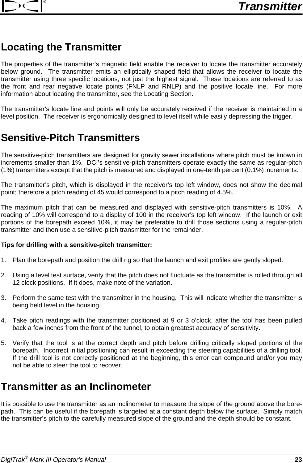 ®  Transmitter Locating the Transmitter The properties of the transmitter’s magnetic field enable the receiver to locate the transmitter accurately below ground.  The transmitter emits an elliptically shaped field that allows the receiver to locate the transmitter using three specific locations, not just the highest signal.  These locations are referred to as the front and rear negative locate points (FNLP and RNLP) and the positive locate line.  For more information about locating the transmitter, see the Locating Section. The transmitter’s locate line and points will only be accurately received if the receiver is maintained in a level position.  The receiver is ergonomically designed to level itself while easily depressing the trigger. Sensitive-Pitch Transmitters The sensitive-pitch transmitters are designed for gravity sewer installations where pitch must be known in increments smaller than 1%.  DCI’s sensitive-pitch transmitters operate exactly the same as regular-pitch (1%) transmitters except that the pitch is measured and displayed in one-tenth percent (0.1%) increments.   The transmitter’s pitch, which is displayed in the receiver’s top left window, does not show the decimal point; therefore a pitch reading of 45 would correspond to a pitch reading of 4.5%.  The maximum pitch that can be measured and displayed with sensitive-pitch transmitters is 10%.  A reading of 10% will correspond to a display of 100 in the receiver’s top left window.  If the launch or exit portions of the borepath exceed 10%, it may be preferable to drill those sections using a regular-pitch transmitter and then use a sensitive-pitch transmitter for the remainder. Tips for drilling with a sensitive-pitch transmitter: 1.  Plan the borepath and position the drill rig so that the launch and exit profiles are gently sloped. 2.  Using a level test surface, verify that the pitch does not fluctuate as the transmitter is rolled through all 12 clock positions.  If it does, make note of the variation. 3.  Perform the same test with the transmitter in the housing.  This will indicate whether the transmitter is being held level in the housing. 4.  Take pitch readings with the transmitter positioned at 9 or 3 o’clock, after the tool has been pulled back a few inches from the front of the tunnel, to obtain greatest accuracy of sensitivity. 5.  Verify that the tool is at the correct depth and pitch before drilling critically sloped portions of the borepath.  Incorrect initial positioning can result in exceeding the steering capabilities of a drilling tool.  If the drill tool is not correctly positioned at the beginning, this error can compound and/or you may not be able to steer the tool to recover. Transmitter as an Inclinometer It is possible to use the transmitter as an inclinometer to measure the slope of the ground above the bore-path.  This can be useful if the borepath is targeted at a constant depth below the surface.  Simply match the transmitter’s pitch to the carefully measured slope of the ground and the depth should be constant. DigiTrak® Mark III Operator’s Manual 23 